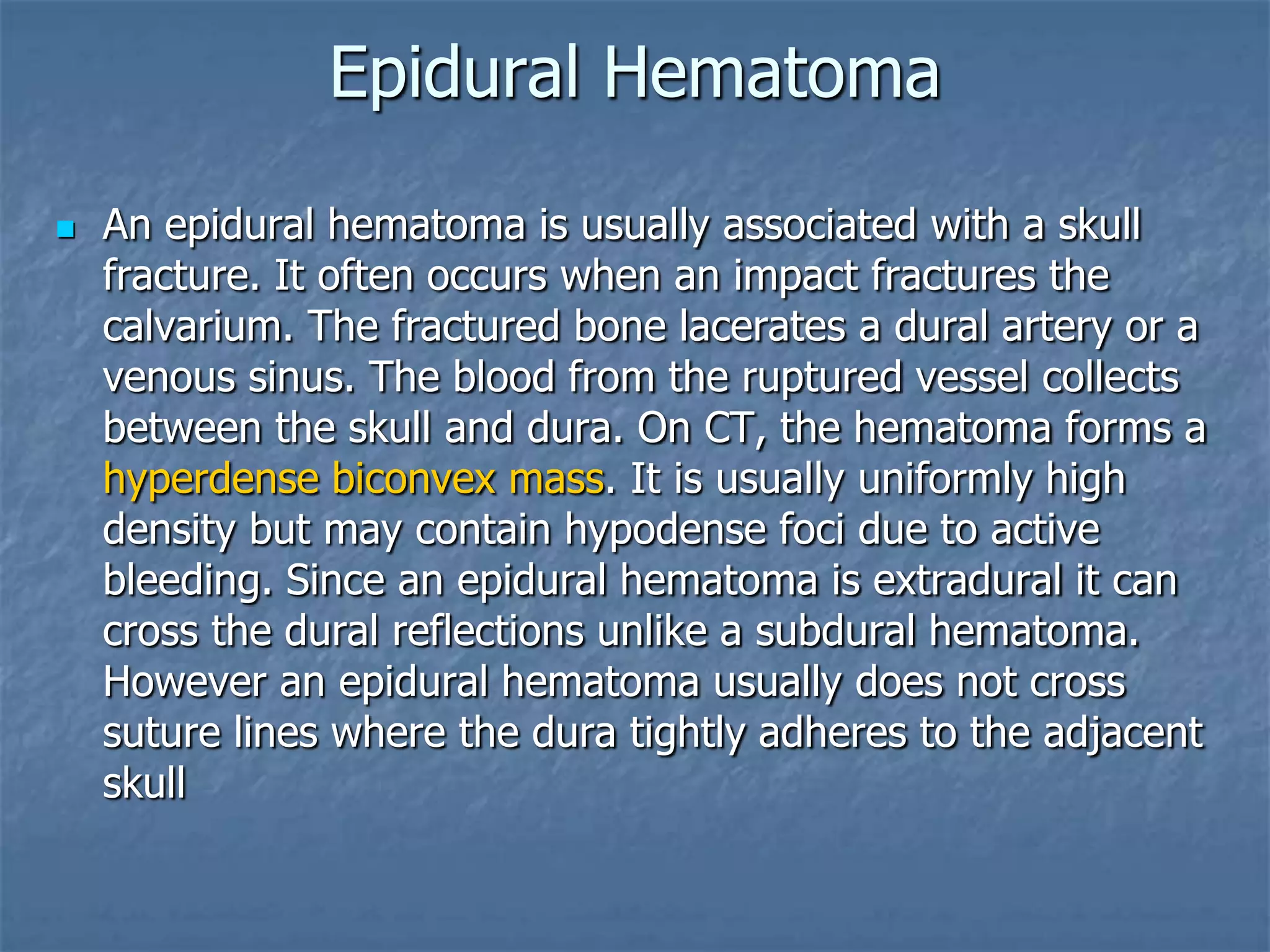 Epidural Hematoma
 An epidural hematoma is usually associated with a skull
fracture. It often occurs when an impact fractures the
calvarium. The fractured bone lacerates a dural artery or a
venous sinus. The blood from the ruptured vessel collects
between the skull and dura. On CT, the hematoma forms a
hyperdense biconvex mass. It is usually uniformly high
density but may contain hypodense foci due to active
bleeding. Since an epidural hematoma is extradural it can
cross the dural reflections unlike a subdural hematoma.
However an epidural hematoma usually does not cross
suture lines where the dura tightly adheres to the adjacent
skull
 