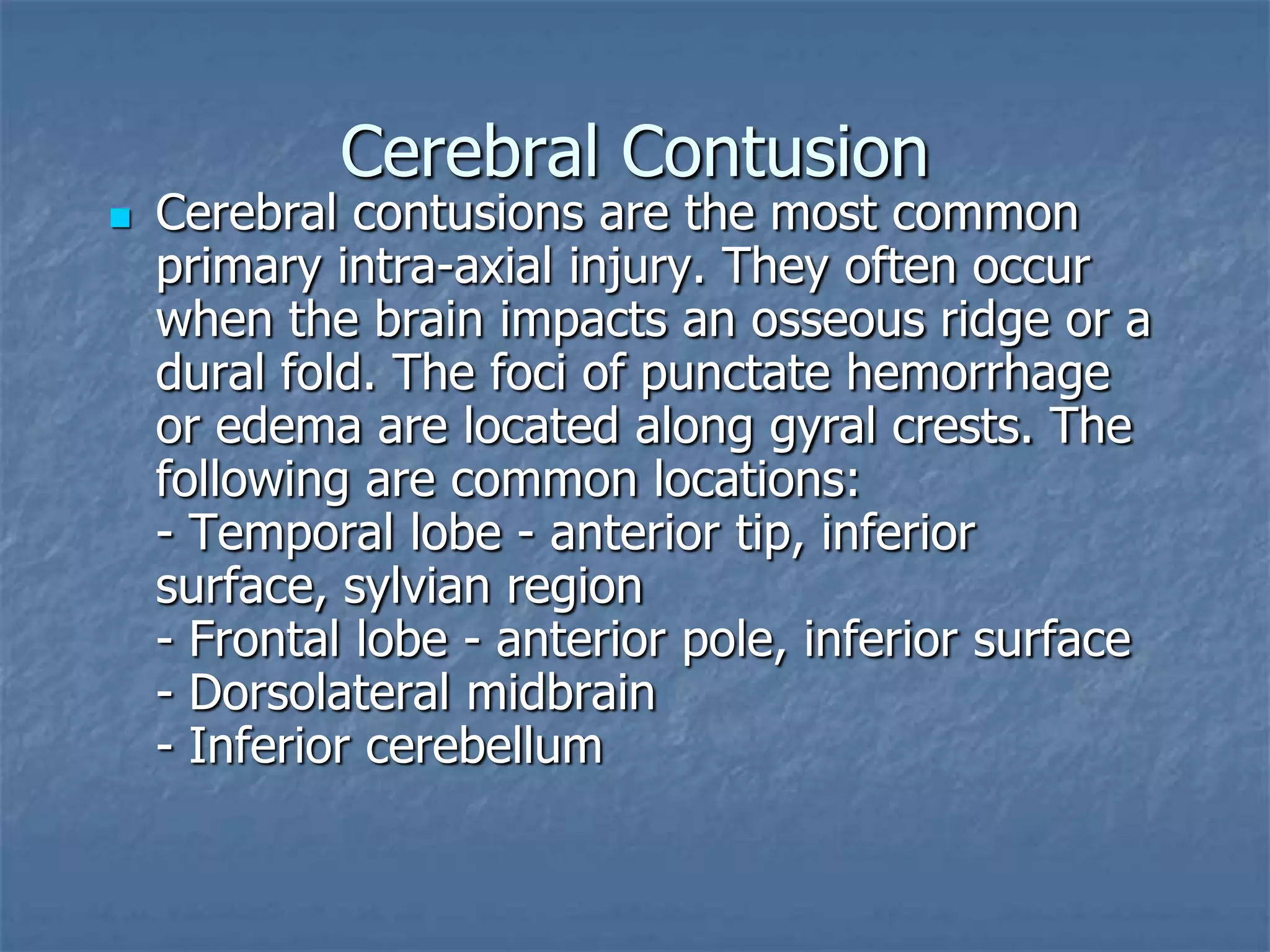 Cerebral Contusion
 Cerebral contusions are the most common
primary intra-axial injury. They often occur
when the brain impacts an osseous ridge or a
dural fold. The foci of punctate hemorrhage
or edema are located along gyral crests. The
following are common locations:
- Temporal lobe - anterior tip, inferior
surface, sylvian region
- Frontal lobe - anterior pole, inferior surface
- Dorsolateral midbrain
- Inferior cerebellum
 