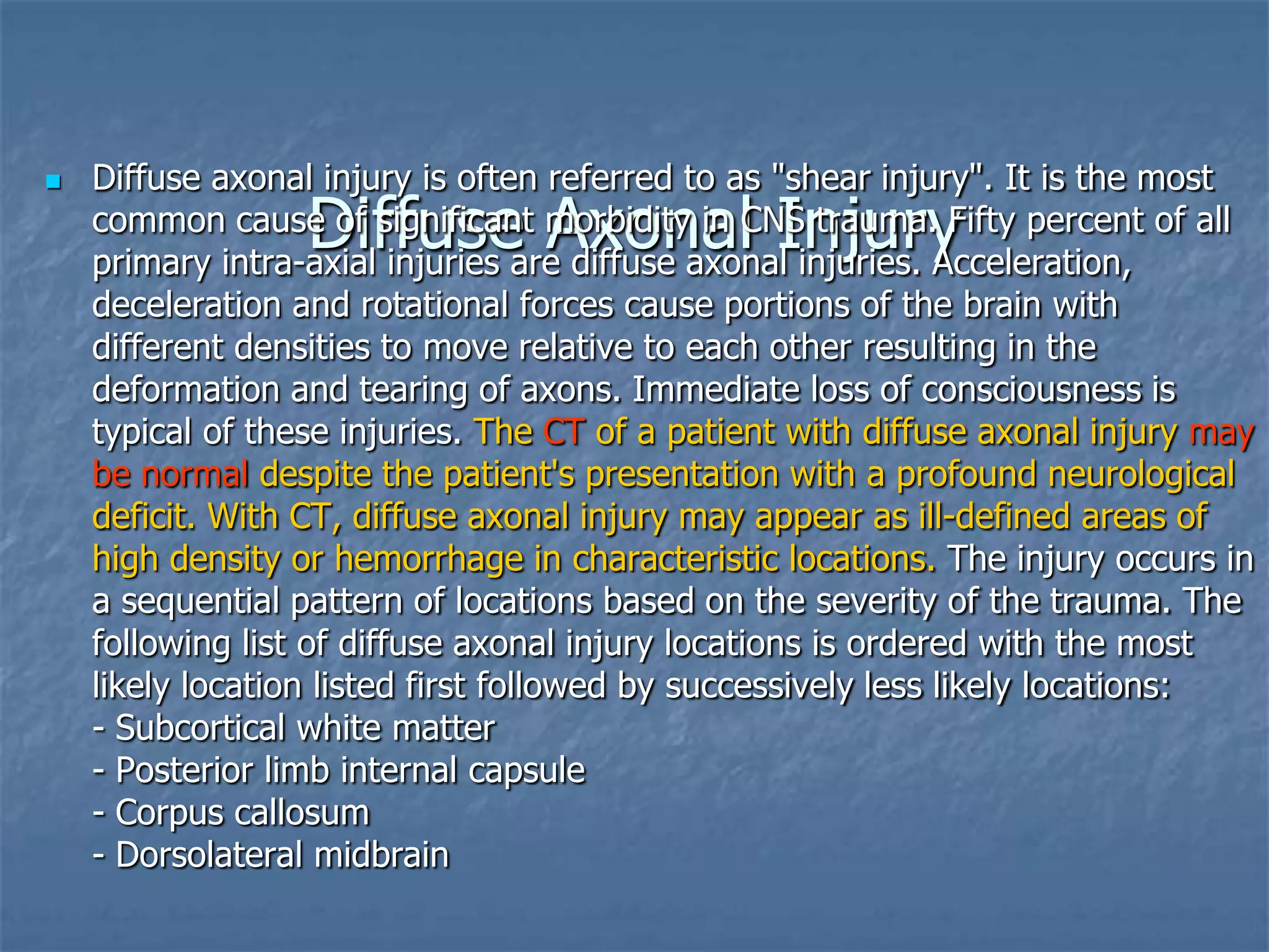 Diffuse Axonal Injury
 Diffuse axonal injury is often referred to as "shear injury". It is the most
common cause of significant morbidity in CNS trauma. Fifty percent of all
primary intra-axial injuries are diffuse axonal injuries. Acceleration,
deceleration and rotational forces cause portions of the brain with
different densities to move relative to each other resulting in the
deformation and tearing of axons. Immediate loss of consciousness is
typical of these injuries. The CT of a patient with diffuse axonal injury may
be normal despite the patient's presentation with a profound neurological
deficit. With CT, diffuse axonal injury may appear as ill-defined areas of
high density or hemorrhage in characteristic locations. The injury occurs in
a sequential pattern of locations based on the severity of the trauma. The
following list of diffuse axonal injury locations is ordered with the most
likely location listed first followed by successively less likely locations:
- Subcortical white matter
- Posterior limb internal capsule
- Corpus callosum
- Dorsolateral midbrain
 