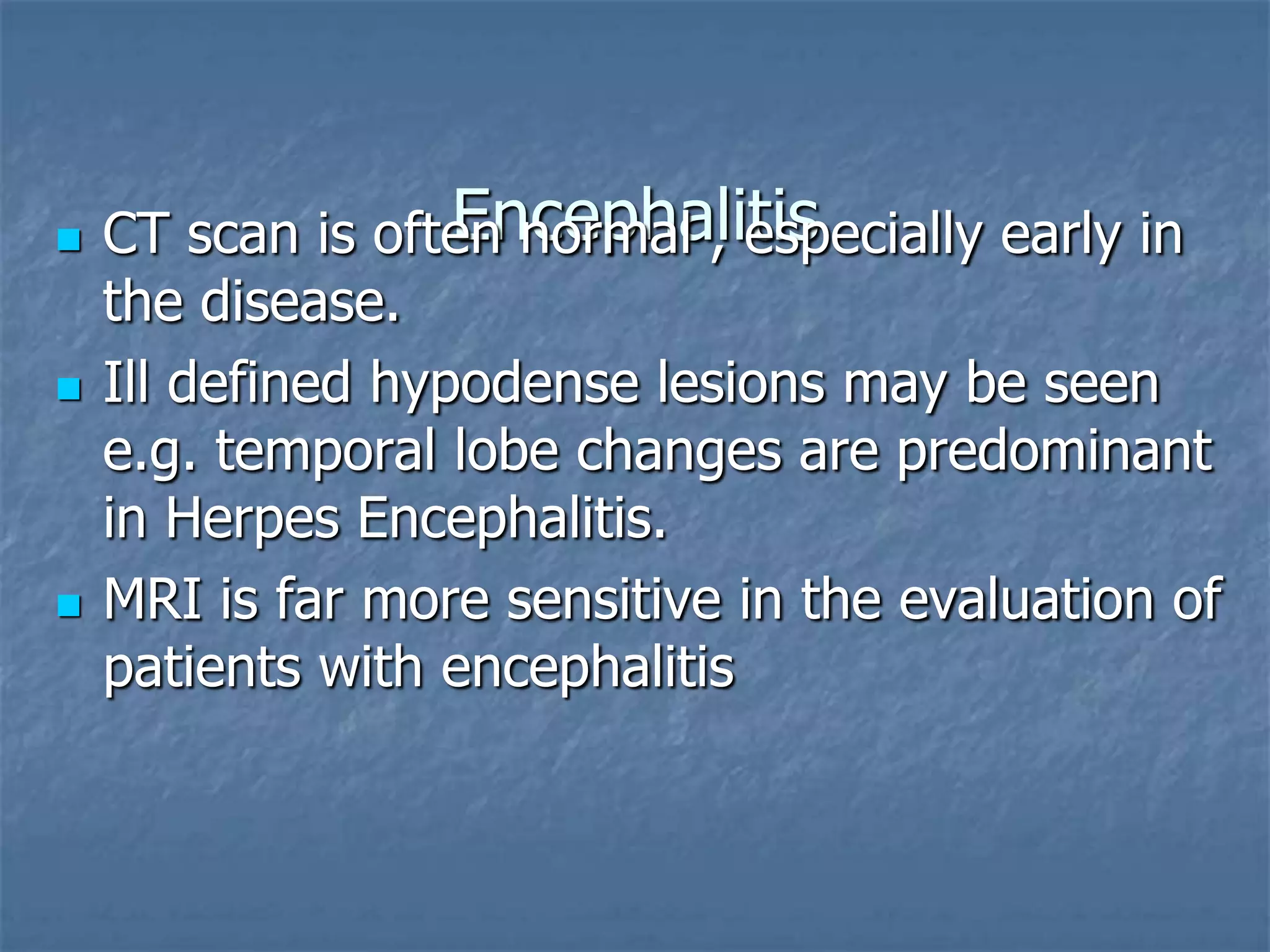 Encephalitis CT scan is often normal , especially early in
the disease.
 Ill defined hypodense lesions may be seen
e.g. temporal lobe changes are predominant
in Herpes Encephalitis.
 MRI is far more sensitive in the evaluation of
patients with encephalitis
 