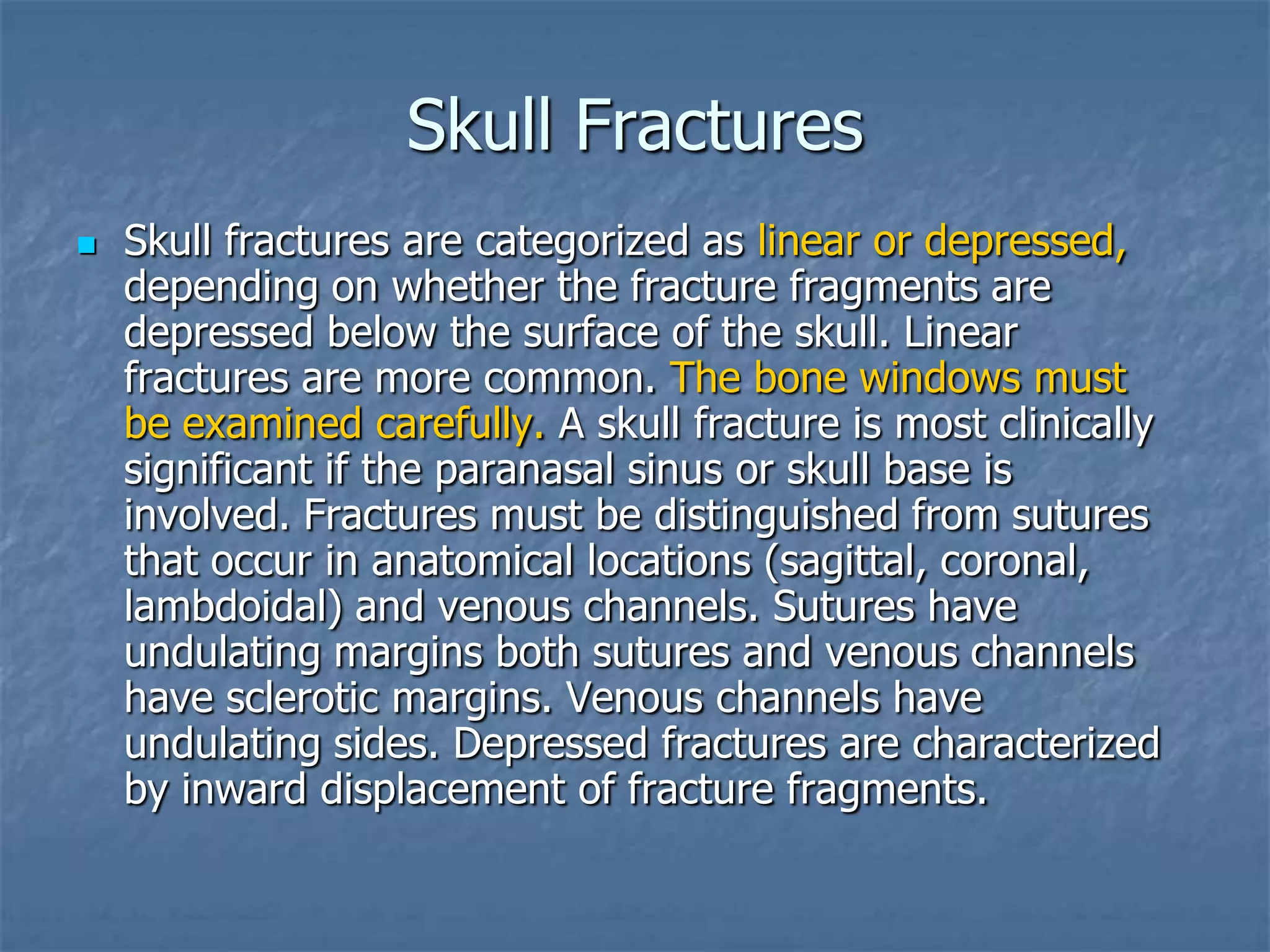Skull Fractures
 Skull fractures are categorized as linear or depressed,
depending on whether the fracture fragments are
depressed below the surface of the skull. Linear
fractures are more common. The bone windows must
be examined carefully. A skull fracture is most clinically
significant if the paranasal sinus or skull base is
involved. Fractures must be distinguished from sutures
that occur in anatomical locations (sagittal, coronal,
lambdoidal) and venous channels. Sutures have
undulating margins both sutures and venous channels
have sclerotic margins. Venous channels have
undulating sides. Depressed fractures are characterized
by inward displacement of fracture fragments.
 