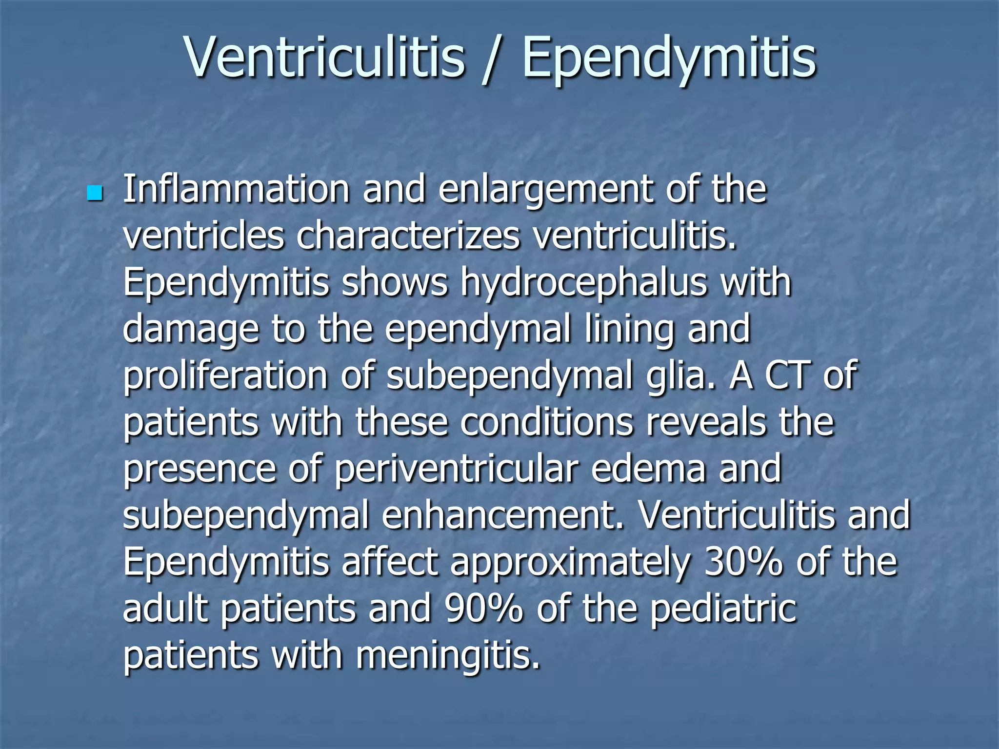 Ventriculitis / Ependymitis
 Inflammation and enlargement of the
ventricles characterizes ventriculitis.
Ependymitis shows hydrocephalus with
damage to the ependymal lining and
proliferation of subependymal glia. A CT of
patients with these conditions reveals the
presence of periventricular edema and
subependymal enhancement. Ventriculitis and
Ependymitis affect approximately 30% of the
adult patients and 90% of the pediatric
patients with meningitis.
 