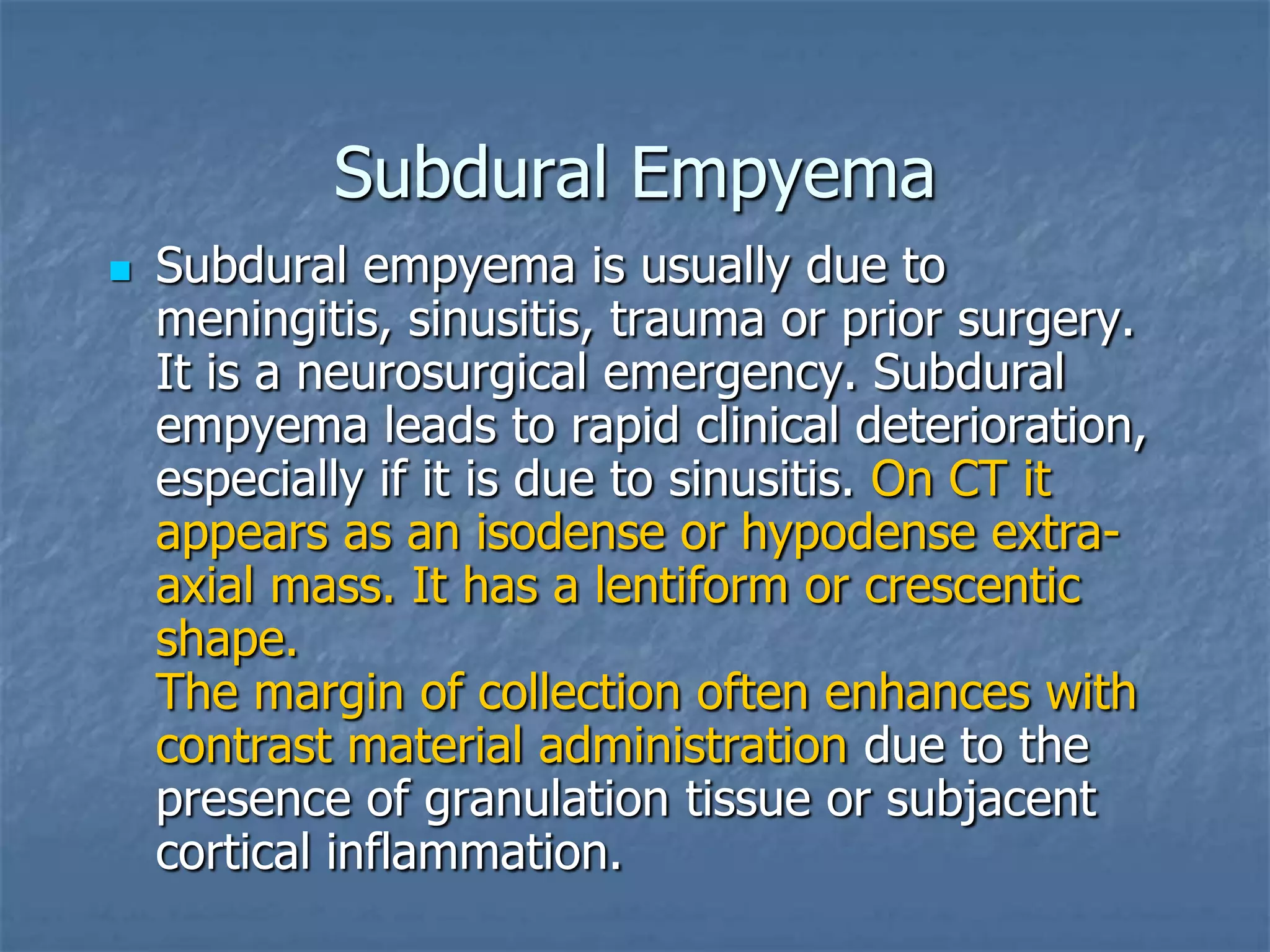 Subdural Empyema
 Subdural empyema is usually due to
meningitis, sinusitis, trauma or prior surgery.
It is a neurosurgical emergency. Subdural
empyema leads to rapid clinical deterioration,
especially if it is due to sinusitis. On CT it
appears as an isodense or hypodense extra-
axial mass. It has a lentiform or crescentic
shape.
The margin of collection often enhances with
contrast material administration due to the
presence of granulation tissue or subjacent
cortical inflammation.
 