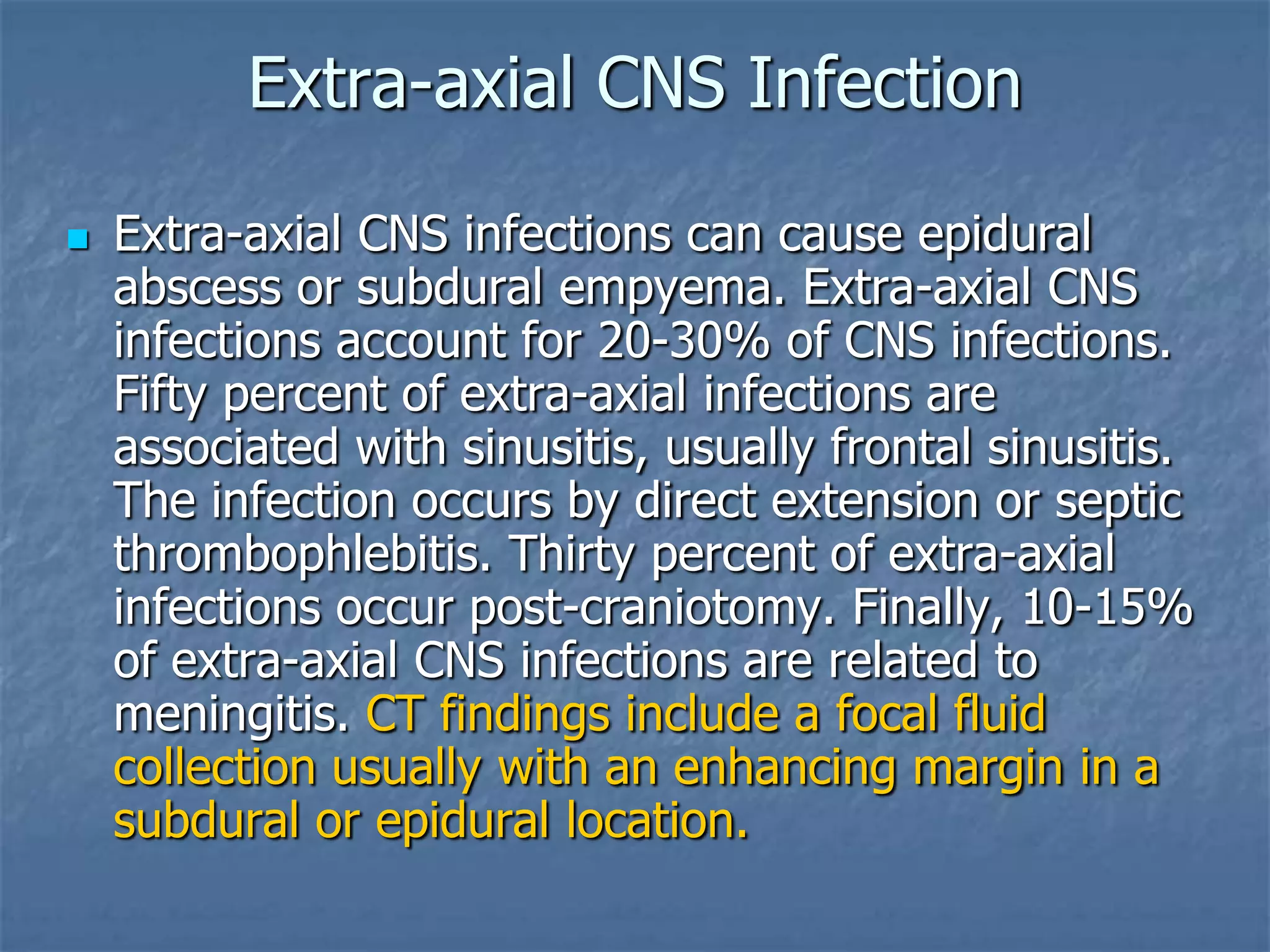 Extra-axial CNS Infection
 Extra-axial CNS infections can cause epidural
abscess or subdural empyema. Extra-axial CNS
infections account for 20-30% of CNS infections.
Fifty percent of extra-axial infections are
associated with sinusitis, usually frontal sinusitis.
The infection occurs by direct extension or septic
thrombophlebitis. Thirty percent of extra-axial
infections occur post-craniotomy. Finally, 10-15%
of extra-axial CNS infections are related to
meningitis. CT findings include a focal fluid
collection usually with an enhancing margin in a
subdural or epidural location.
 