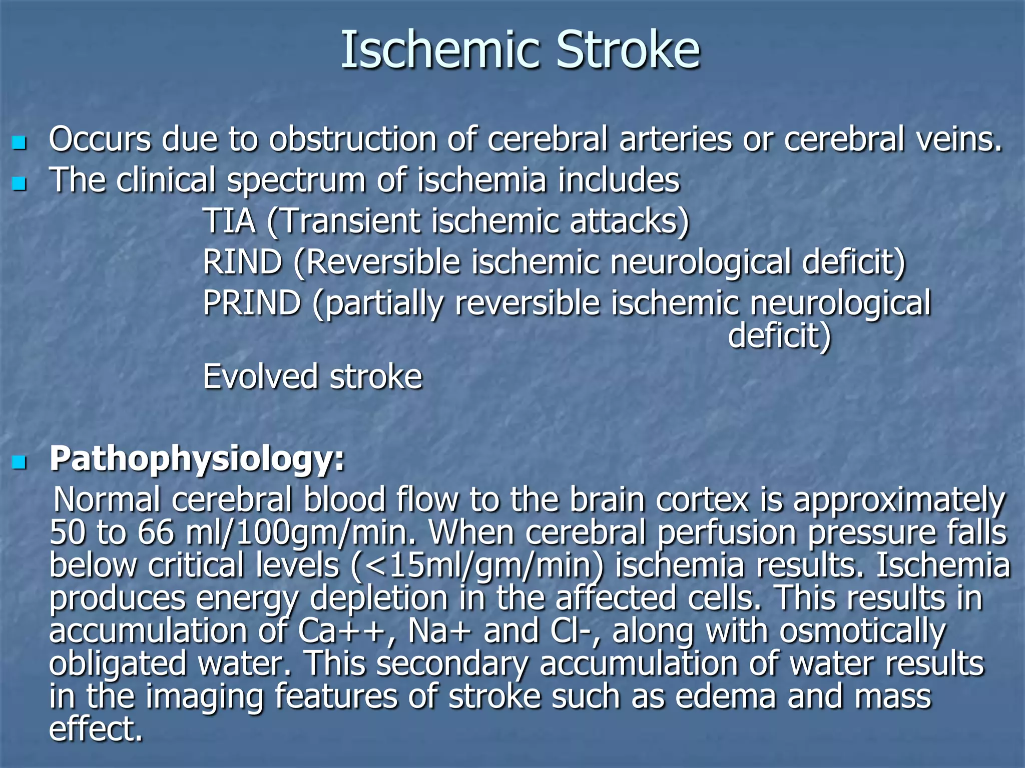 Ischemic Stroke
 Occurs due to obstruction of cerebral arteries or cerebral veins.
 The clinical spectrum of ischemia includes
TIA (Transient ischemic attacks)
RIND (Reversible ischemic neurological deficit)
PRIND (partially reversible ischemic neurological
deficit)
Evolved stroke
 Pathophysiology:
Normal cerebral blood flow to the brain cortex is approximately
50 to 66 ml/100gm/min. When cerebral perfusion pressure falls
below critical levels (<15ml/gm/min) ischemia results. Ischemia
produces energy depletion in the affected cells. This results in
accumulation of Ca++, Na+ and Cl-, along with osmotically
obligated water. This secondary accumulation of water results
in the imaging features of stroke such as edema and mass
effect.
 
