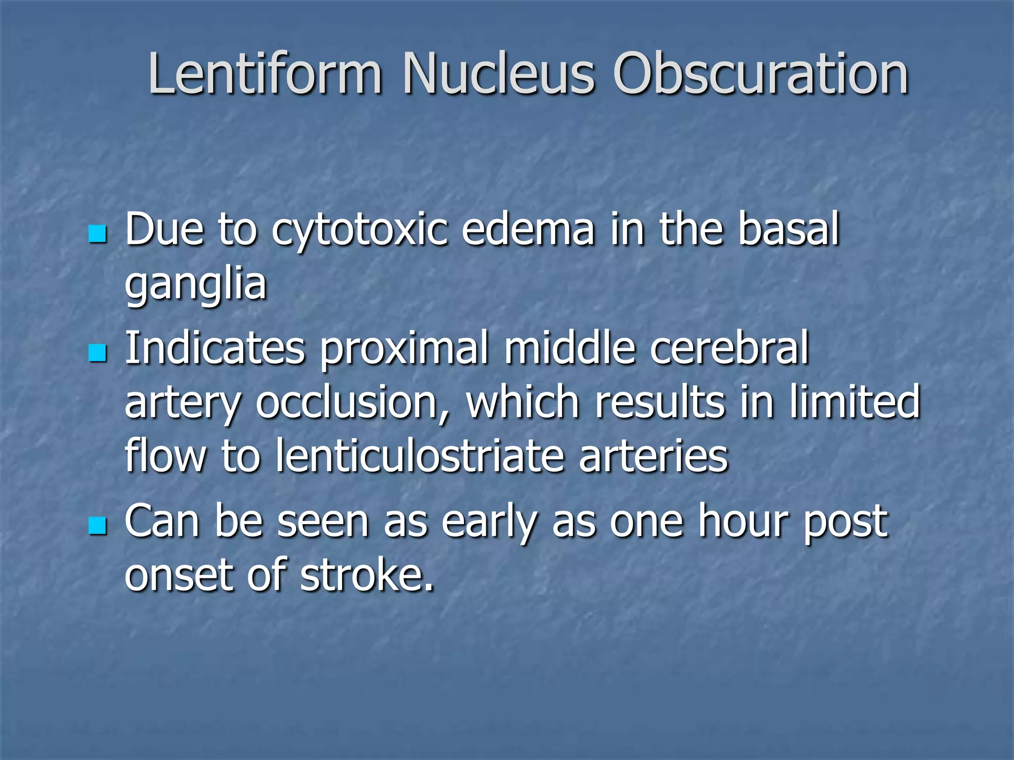 Lentiform Nucleus Obscuration
 Due to cytotoxic edema in the basal
ganglia
 Indicates proximal middle cerebral
artery occlusion, which results in limited
flow to lenticulostriate arteries
 Can be seen as early as one hour post
onset of stroke.
 