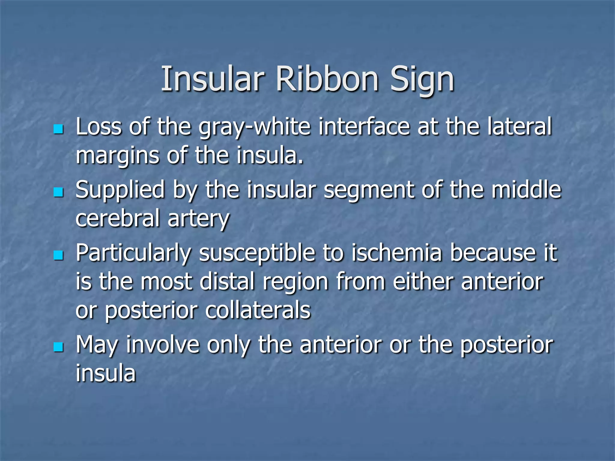 Insular Ribbon Sign
 Loss of the gray-white interface at the lateral
margins of the insula.
 Supplied by the insular segment of the middle
cerebral artery
 Particularly susceptible to ischemia because it
is the most distal region from either anterior
or posterior collaterals
 May involve only the anterior or the posterior
insula
 