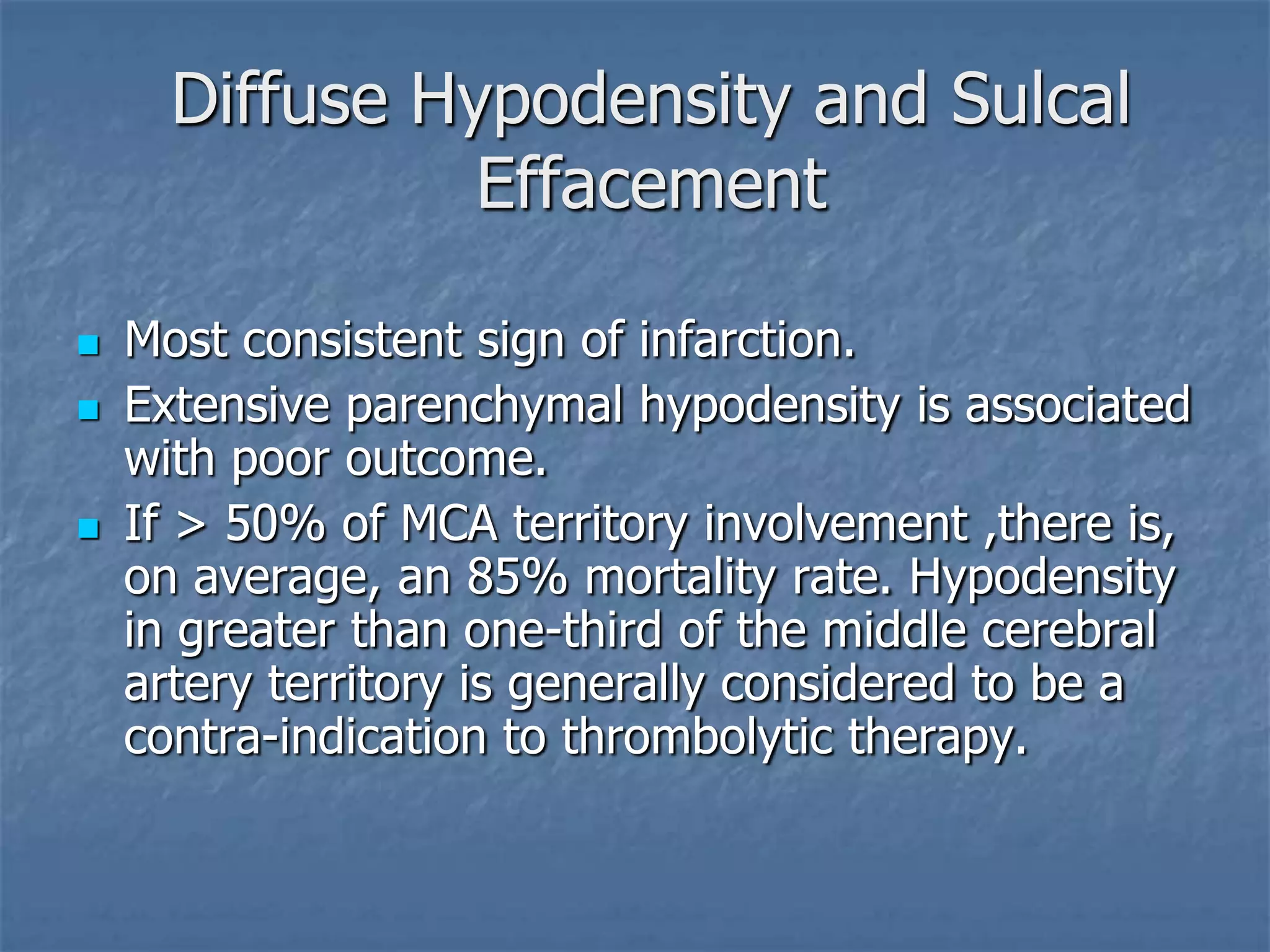 Diffuse Hypodensity and Sulcal
Effacement
 Most consistent sign of infarction.
 Extensive parenchymal hypodensity is associated
with poor outcome.
 If > 50% of MCA territory involvement ,there is,
on average, an 85% mortality rate. Hypodensity
in greater than one-third of the middle cerebral
artery territory is generally considered to be a
contra-indication to thrombolytic therapy.
 