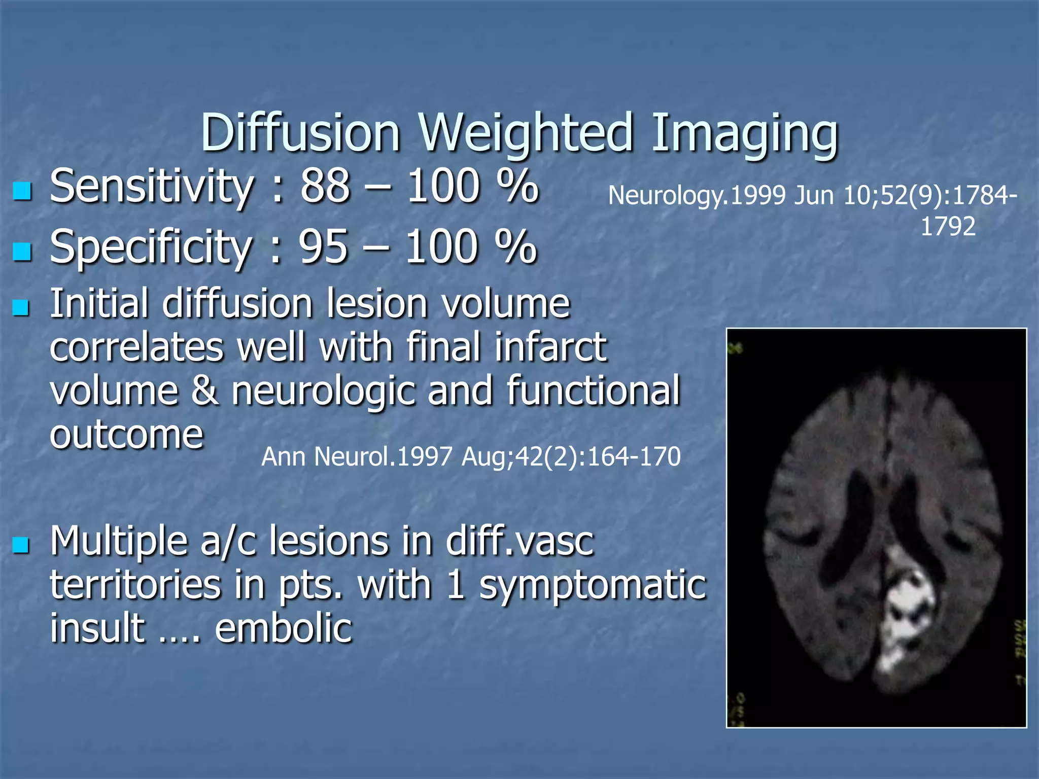Diffusion Weighted Imaging
 Sensitivity : 88 – 100 %
 Specificity : 95 – 100 %
 Initial diffusion lesion volume
correlates well with final infarct
volume & neurologic and functional
outcome
 Multiple a/c lesions in diff.vasc
territories in pts. with 1 symptomatic
insult …. embolic
Neurology.1999 Jun 10;52(9):1784-
1792
Ann Neurol.1997 Aug;42(2):164-170
 