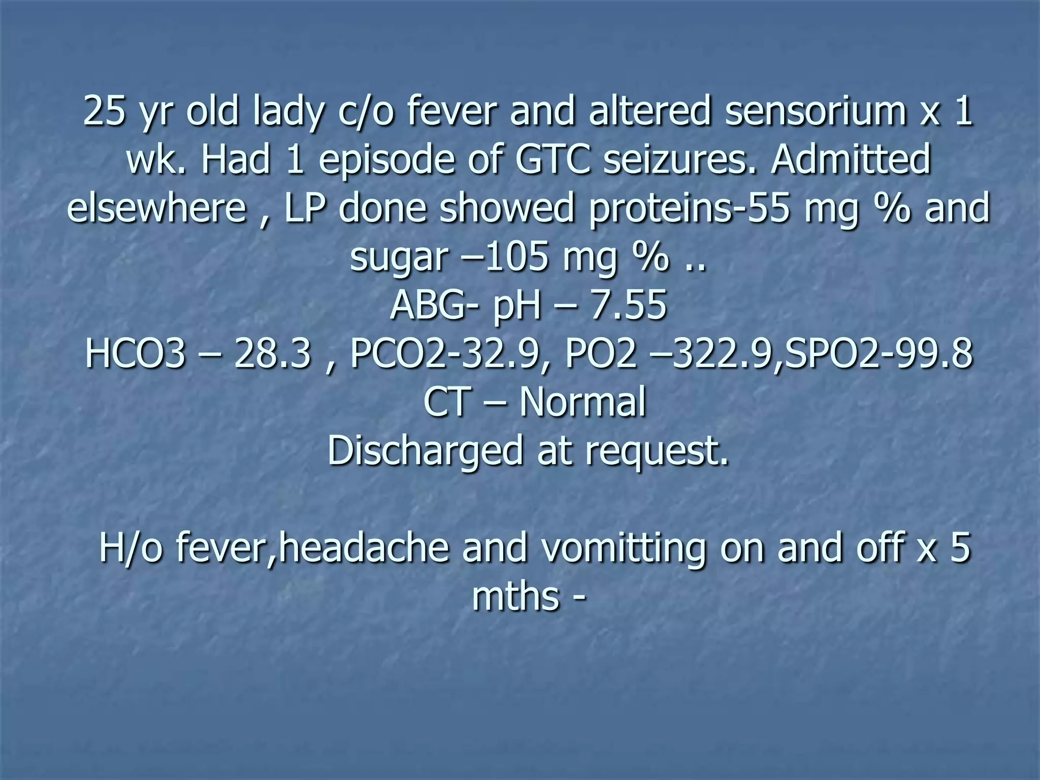 25 yr old lady c/o fever and altered sensorium x 1
wk. Had 1 episode of GTC seizures. Admitted
elsewhere , LP done showed proteins-55 mg % and
sugar –105 mg % ..
ABG- pH – 7.55
HCO3 – 28.3 , PCO2-32.9, PO2 –322.9,SPO2-99.8
CT – Normal
Discharged at request.
H/o fever,headache and vomitting on and off x 5
mths -
 