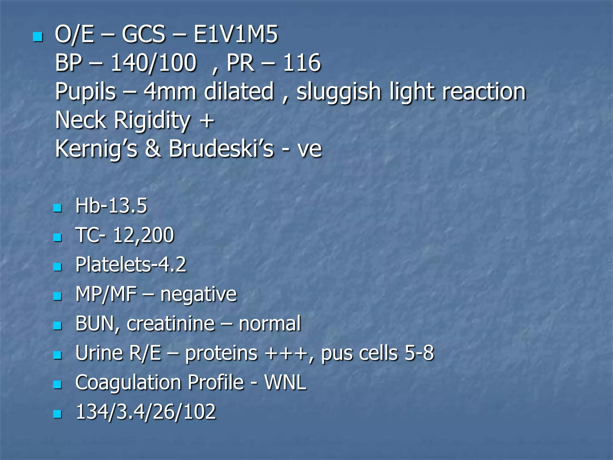  O/E – GCS – E1V1M5
BP – 140/100 , PR – 116
Pupils – 4mm dilated , sluggish light reaction
Neck Rigidity +
Kernig’s & Brudeski’s - ve
 Hb-13.5
 TC- 12,200
 Platelets-4.2
 MP/MF – negative
 BUN, creatinine – normal
 Urine R/E – proteins +++, pus cells 5-8
 Coagulation Profile - WNL
 134/3.4/26/102
 