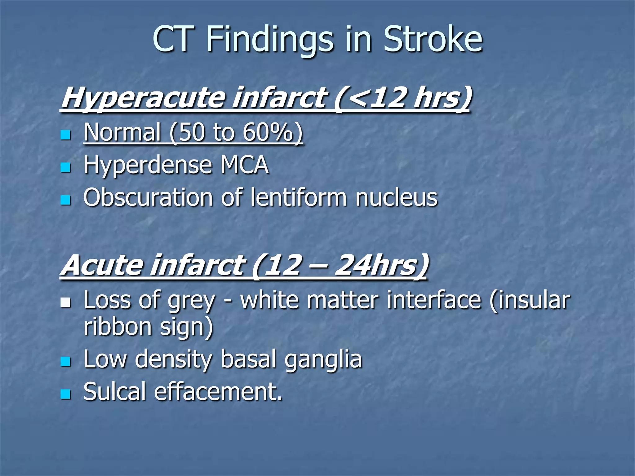 CT Findings in Stroke
Hyperacute infarct (<12 hrs)
 Normal (50 to 60%)
 Hyperdense MCA
 Obscuration of lentiform nucleus
Acute infarct (12 – 24hrs)
 Loss of grey - white matter interface (insular
ribbon sign)
 Low density basal ganglia
 Sulcal effacement.
 