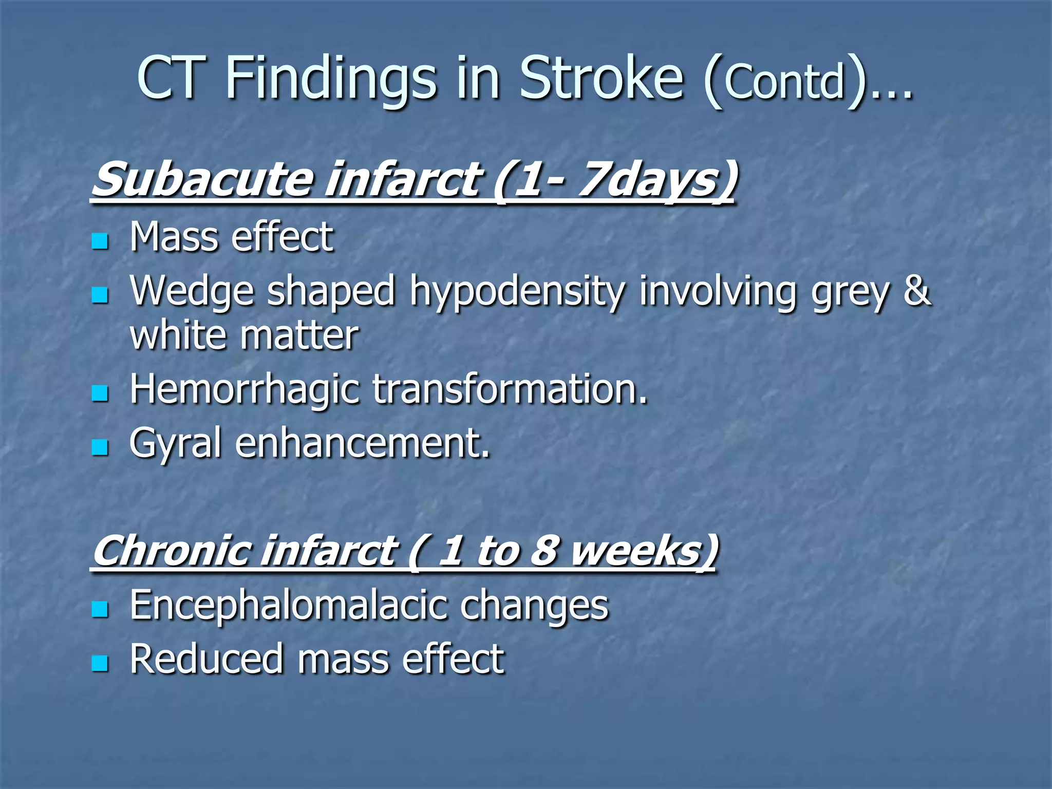 CT Findings in Stroke (Contd)…
Subacute infarct (1- 7days)
 Mass effect
 Wedge shaped hypodensity involving grey &
white matter
 Hemorrhagic transformation.
 Gyral enhancement.
Chronic infarct ( 1 to 8 weeks)
 Encephalomalacic changes
 Reduced mass effect
 