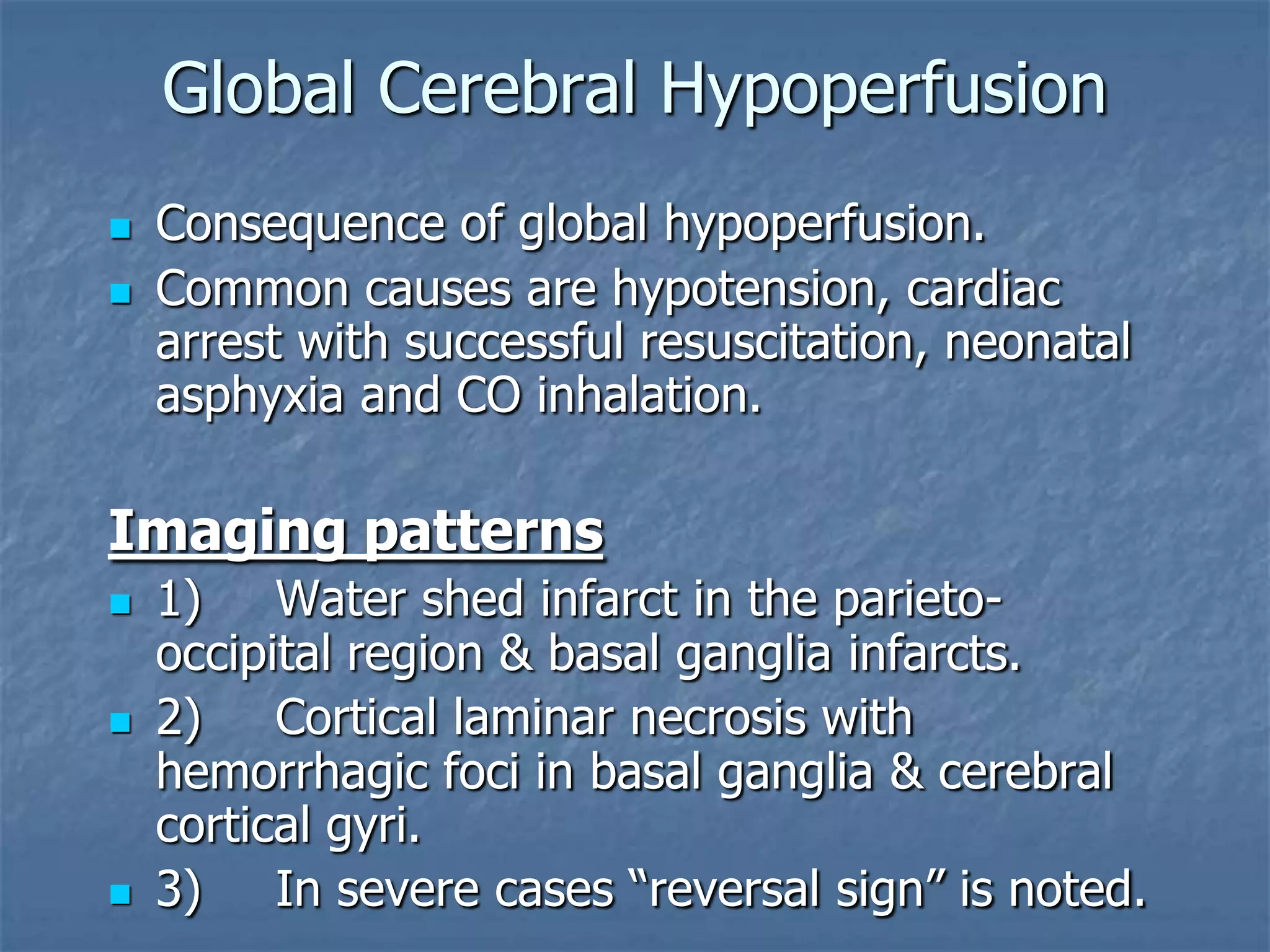Global Cerebral Hypoperfusion
 Consequence of global hypoperfusion.
 Common causes are hypotension, cardiac
arrest with successful resuscitation, neonatal
asphyxia and CO inhalation.
Imaging patterns
 1) Water shed infarct in the parieto-
occipital region & basal ganglia infarcts.
 2) Cortical laminar necrosis with
hemorrhagic foci in basal ganglia & cerebral
cortical gyri.
 3) In severe cases “reversal sign” is noted.
 