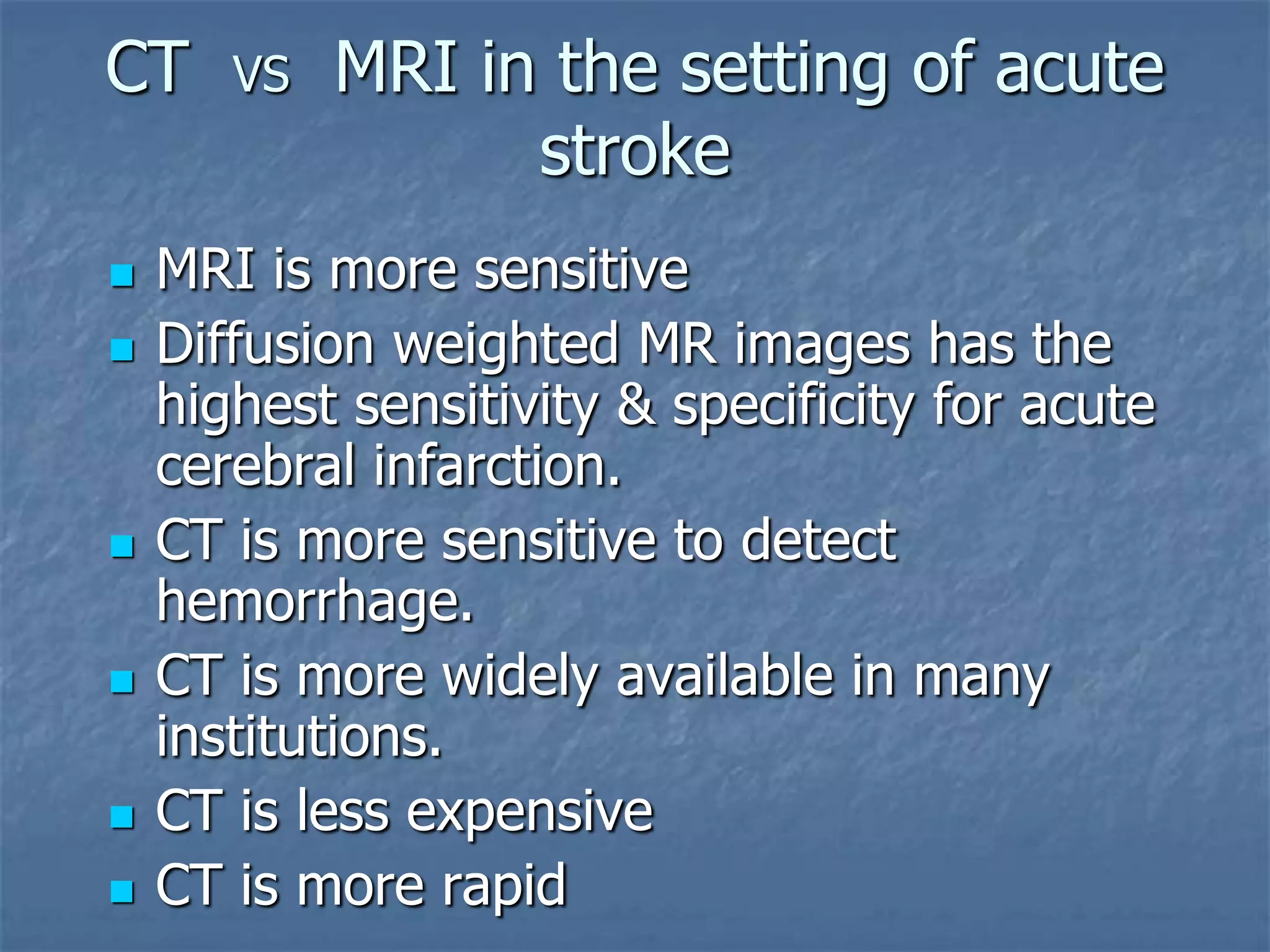 CT VS MRI in the setting of acute
stroke
 MRI is more sensitive
 Diffusion weighted MR images has the
highest sensitivity & specificity for acute
cerebral infarction.
 CT is more sensitive to detect
hemorrhage.
 CT is more widely available in many
institutions.
 CT is less expensive
 CT is more rapid
 