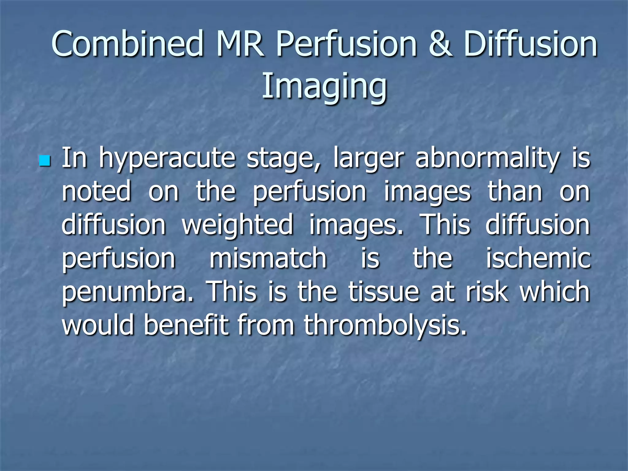 Combined MR Perfusion & Diffusion
Imaging
 In hyperacute stage, larger abnormality is
noted on the perfusion images than on
diffusion weighted images. This diffusion
perfusion mismatch is the ischemic
penumbra. This is the tissue at risk which
would benefit from thrombolysis.
 