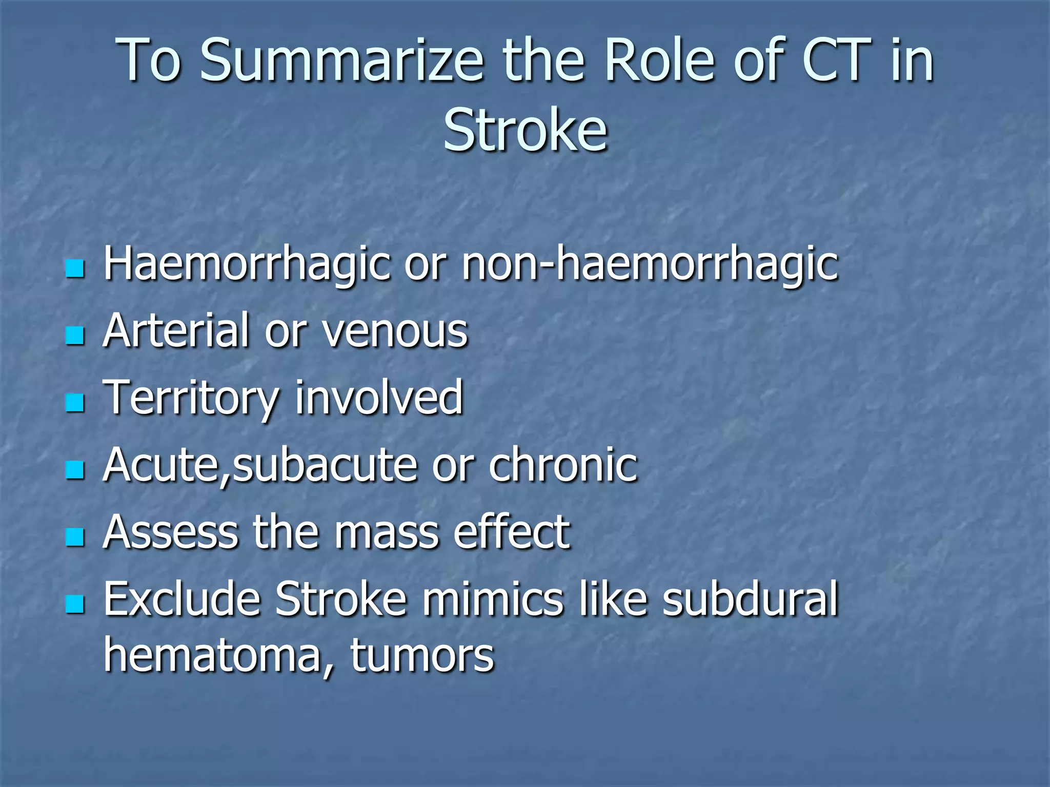 To Summarize the Role of CT in
Stroke
 Haemorrhagic or non-haemorrhagic
 Arterial or venous
 Territory involved
 Acute,subacute or chronic
 Assess the mass effect
 Exclude Stroke mimics like subdural
hematoma, tumors
 
