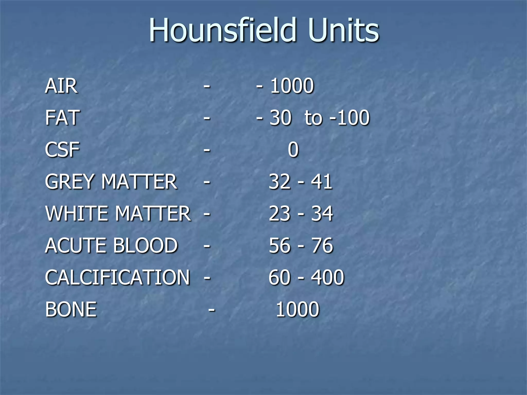 Hounsfield Units
AIR - - 1000
FAT - - 30 to -100
CSF - 0
GREY MATTER - 32 - 41
WHITE MATTER - 23 - 34
ACUTE BLOOD - 56 - 76
CALCIFICATION - 60 - 400
BONE - 1000
 