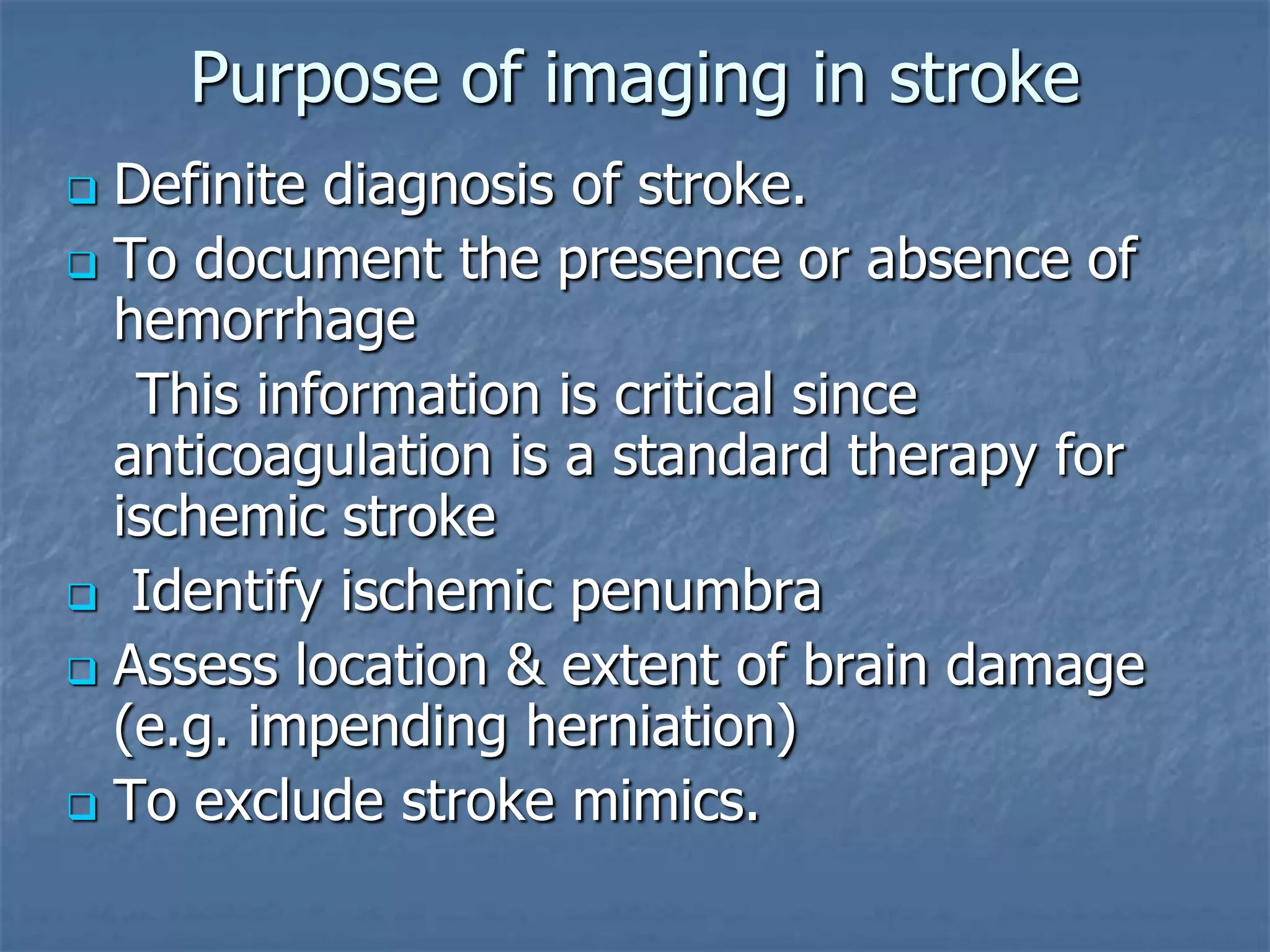 Purpose of imaging in stroke
 Definite diagnosis of stroke.
 To document the presence or absence of
hemorrhage
This information is critical since
anticoagulation is a standard therapy for
ischemic stroke
 Identify ischemic penumbra
 Assess location & extent of brain damage
(e.g. impending herniation)
 To exclude stroke mimics.
 