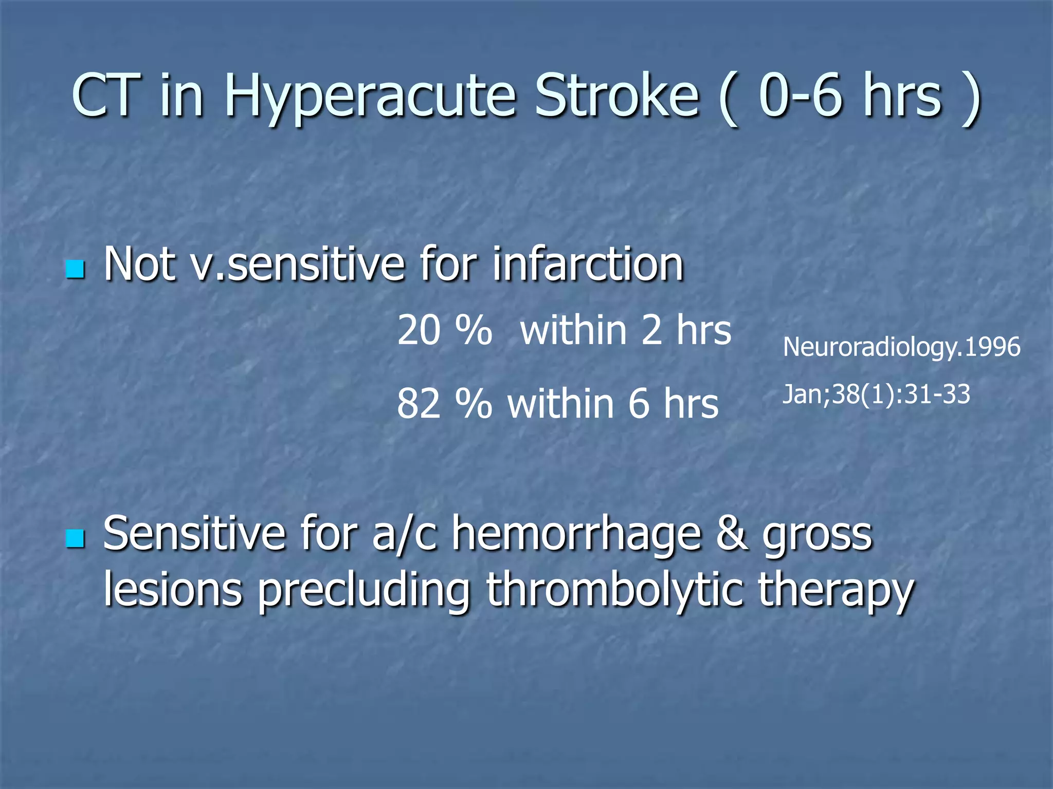 CT in Hyperacute Stroke ( 0-6 hrs )
 Not v.sensitive for infarction
 Sensitive for a/c hemorrhage & gross
lesions precluding thrombolytic therapy
20 % within 2 hrs
82 % within 6 hrs
Neuroradiology.1996
Jan;38(1):31-33
 