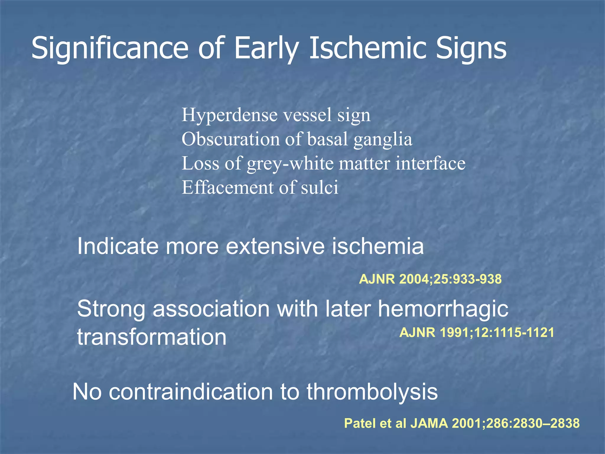 Significance of Early Ischemic Signs
No contraindication to thrombolysis
Patel et al JAMA 2001;286:2830–2838
Indicate more extensive ischemia
AJNR 2004;25:933-938
Hyperdense vessel sign
Obscuration of basal ganglia
Loss of grey-white matter interface
Effacement of sulci
Strong association with later hemorrhagic
transformation AJNR 1991;12:1115-1121
 