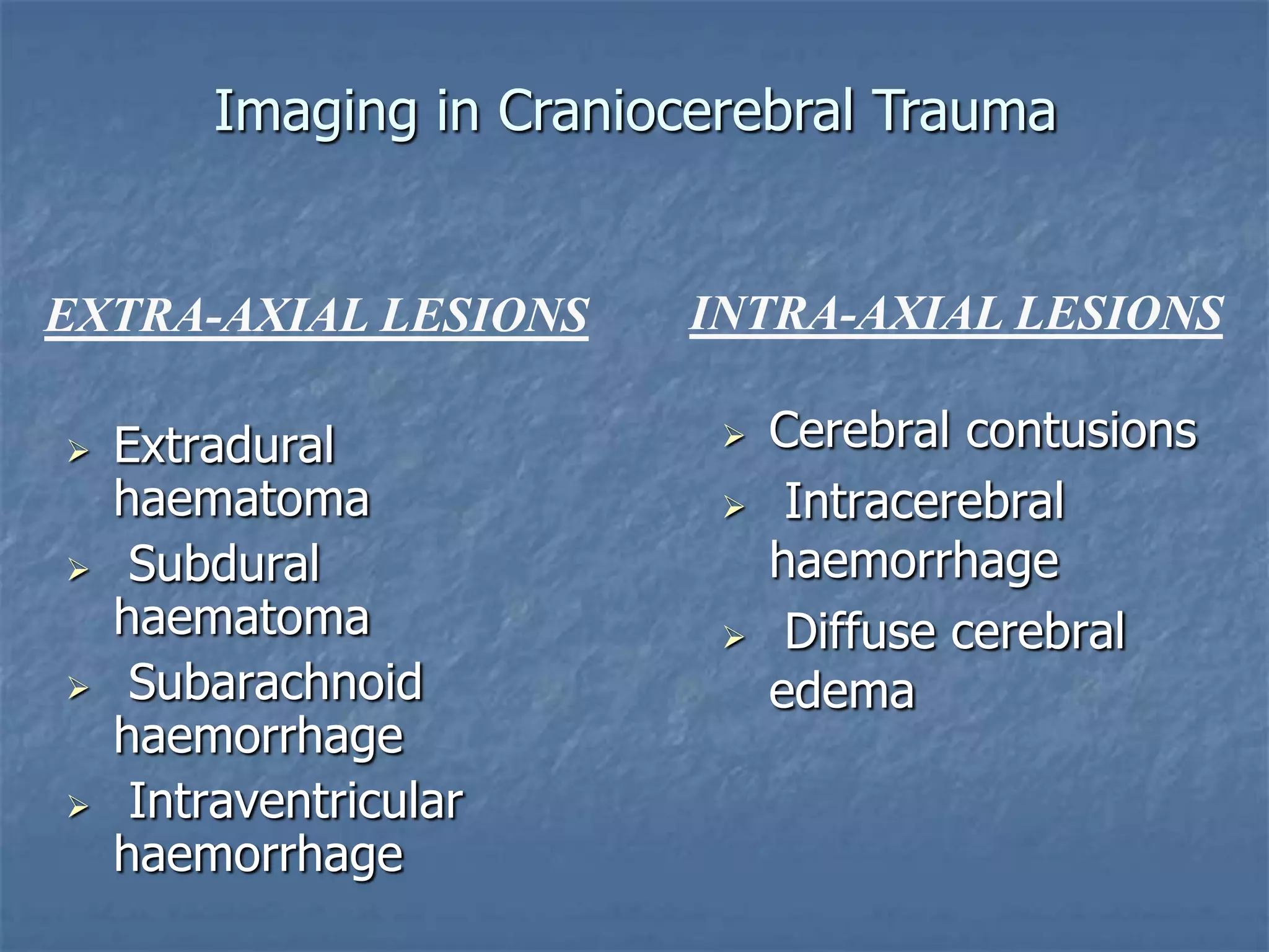  Extradural
haematoma
 Subdural
haematoma
 Subarachnoid
haemorrhage
 Intraventricular
haemorrhage
 Cerebral contusions
 Intracerebral
haemorrhage
 Diffuse cerebral
edema
EXTRA-AXIAL LESIONS INTRA-AXIAL LESIONS
Imaging in Craniocerebral Trauma
 