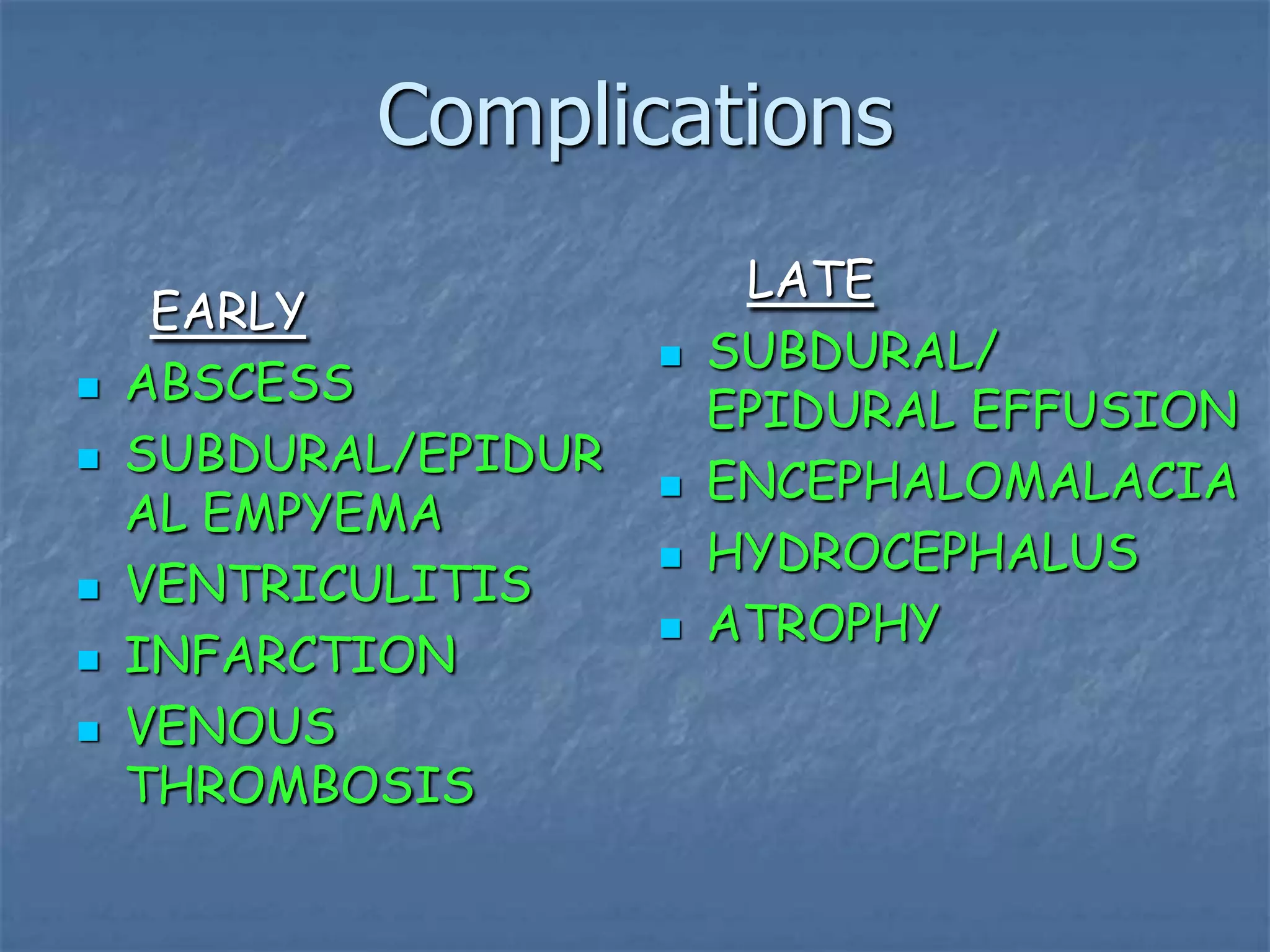 Complications
EARLY
 ABSCESS
 SUBDURAL/EPIDUR
AL EMPYEMA
 VENTRICULITIS
 INFARCTION
 VENOUS
THROMBOSIS
LATE
 SUBDURAL/
EPIDURAL EFFUSION
 ENCEPHALOMALACIA
 HYDROCEPHALUS
 ATROPHY
 