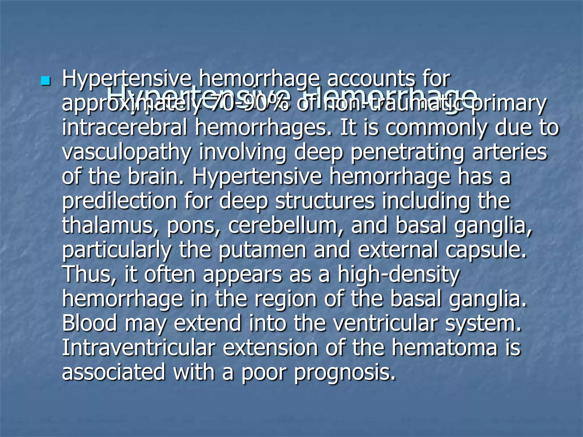 Hypertensive Hemorrhage
 Hypertensive hemorrhage accounts for
approximately 70-90% of non-traumatic primary
intracerebral hemorrhages. It is commonly due to
vasculopathy involving deep penetrating arteries
of the brain. Hypertensive hemorrhage has a
predilection for deep structures including the
thalamus, pons, cerebellum, and basal ganglia,
particularly the putamen and external capsule.
Thus, it often appears as a high-density
hemorrhage in the region of the basal ganglia.
Blood may extend into the ventricular system.
Intraventricular extension of the hematoma is
associated with a poor prognosis.
 