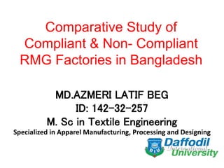 Comparative Study of
Compliant & Non- Compliant
RMG Factories in Bangladesh
MD.AZMERI LATIF BEG
ID: 142-32-257
M. Sc in Textile Engineering
Specialized in Apparel Manufacturing, Processing and Designing
 