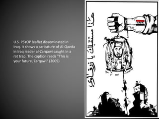 U.S. PSYOP leaflet disseminated in
Iraq. It shows a caricature of Al-Qaeda
in Iraq leader al-Zarqawi caught in a
rat trap. The caption reads "This is
your future, Zarqawi“ (2005)
 