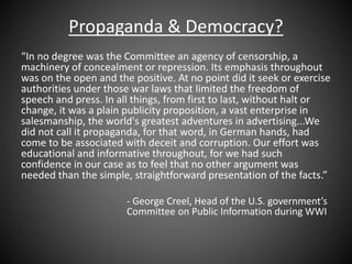 Propaganda & Democracy?
“In no degree was the Committee an agency of censorship, a
machinery of concealment or repression. Its emphasis throughout
was on the open and the positive. At no point did it seek or exercise
authorities under those war laws that limited the freedom of
speech and press. In all things, from first to last, without halt or
change, it was a plain publicity proposition, a vast enterprise in
salesmanship, the world's greatest adventures in advertising...We
did not call it propaganda, for that word, in German hands, had
come to be associated with deceit and corruption. Our effort was
educational and informative throughout, for we had such
confidence in our case as to feel that no other argument was
needed than the simple, straightforward presentation of the facts.”
- George Creel, Head of the U.S. government’s
Committee on Public Information during WWI
 