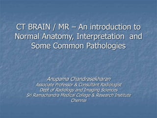 CT BRAIN / MR – An introduction to
Normal Anatomy, Interpretation and
Some Common Pathologies
Anupama Chandrasekharan
Associate Professor & Consultant Radiologist
Dept of Radiology and Imaging Sciences
Sri Ramachandra Medical College & Research Institute
Chennai
 
