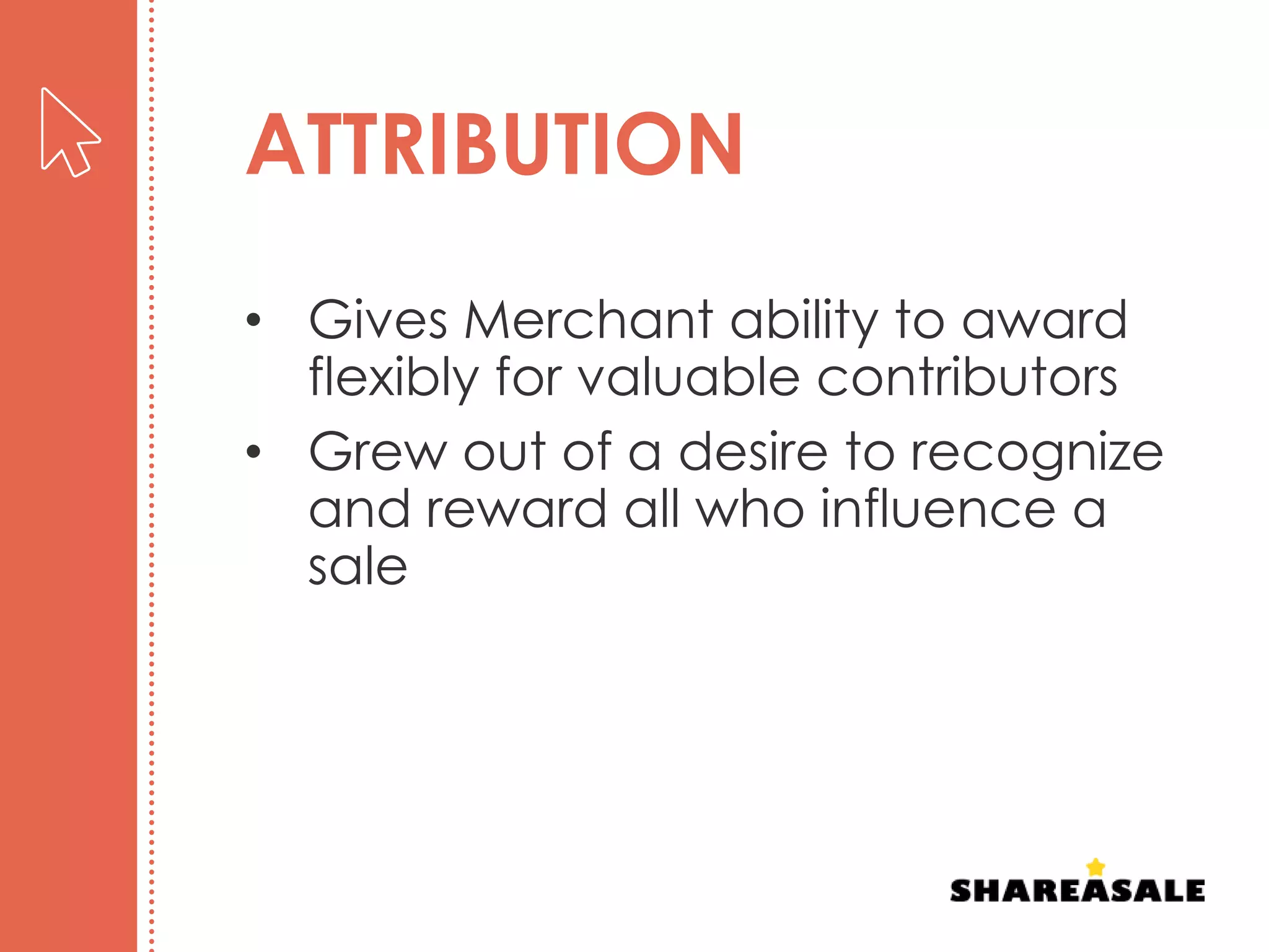 ATTRIBUTION
• Gives Merchant ability to award
flexibly for valuable contributors
• Grew out of a desire to recognize
and reward all who influence a
sale
 