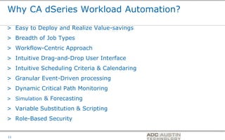 Why CA dSeries Workload Automation?

> Easy to Deploy and Realize Value-savings
> Breadth of Job Types
> Workflow-Centric Approach
> Intuitive Drag-and-Drop User Interface
> Intuitive Scheduling Criteria & Calendaring
> Granular Event-Driven processing
> Dynamic Critical Path Monitoring
> Simulation & Forecasting

> Variable Substitution & Scripting
> Role-Based Security

                                                Co-branded Logo Footprint
                                                       Aligned Right Edge
11                                              Must Fit Within This Space
 