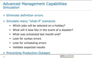 Advanced Management Capabilities
Simulation

> Eliminate definition errors

> Simulate many “what-if” scenarios
      Which jobs will be selected on a holiday?
      What will it look like in the event of a disaster?
      What was scheduled last month end?
      Look for syntax errors
      Look for scheduling errors
      Validate expected results

> Preventing Production Outages
                                               Co-branded Logo Footprint
                                                      Aligned Right Edge
30                                             Must Fit Within This Space
 
