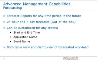 Advanced Management Capabilities
Forecasting

> Forecast Reports for any time period in the future

> 24-hour and 7-day forecasts (Out-of-the-box)

> Can be customized for any criteria
      Start and End Time
      Application Name
      Event Name

> Both table view and Gantt view of forecasted workload


                                         Co-branded Logo Footprint
                                                Aligned Right Edge
31                                       Must Fit Within This Space
 