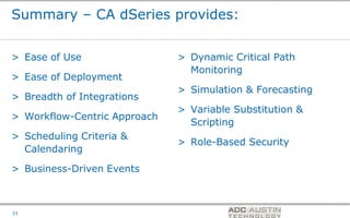 Summary – CA dSeries provides:


> Ease of Use                 > Dynamic Critical Path
                                Monitoring
> Ease of Deployment
                              > Simulation & Forecasting
> Breadth of Integrations
                              > Variable Substitution &
> Workflow-Centric Approach
                                Scripting
> Scheduling Criteria &
                              > Role-Based Security
  Calendaring

> Business-Driven Events


                                         Co-branded Logo Footprint
                                                Aligned Right Edge
33                                       Must Fit Within This Space
 