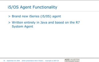 i5/OS Agent Functionality

      > Brand new iSeries (i5/0S) agent

      > Written entirely in Java and based on the R7
        System Agent




                                                                                       Co-branded Logo Footprint
                                                                                              Aligned Right Edge
35   September 29, 2009   [Enter presentation title in footer]   Copyright © 2007 CA   Must Fit Within This Space
 