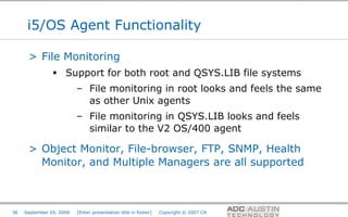 i5/OS Agent Functionality

      > File Monitoring
                 Support for both root and QSYS.LIB file systems
                          – File monitoring in root looks and feels the same
                            as other Unix agents
                          – File monitoring in QSYS.LIB looks and feels
                            similar to the V2 OS/400 agent

      > Object Monitor, File-browser, FTP, SNMP, Health
        Monitor, and Multiple Managers are all supported



                                                                                       Co-branded Logo Footprint
                                                                                              Aligned Right Edge
36   September 29, 2009   [Enter presentation title in footer]   Copyright © 2007 CA   Must Fit Within This Space
 