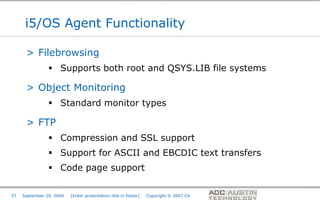 i5/OS Agent Functionality

      > Filebrowsing
                 Supports both root and QSYS.LIB file systems

      > Object Monitoring
                 Standard monitor types

      > FTP
                 Compression and SSL support
                 Support for ASCII and EBCDIC text transfers
                 Code page support

                                                                                       Co-branded Logo Footprint
                                                                                              Aligned Right Edge
37   September 29, 2009   [Enter presentation title in footer]   Copyright © 2007 CA   Must Fit Within This Space
 