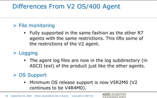 Differences From V2 OS/400 Agent


      > File monitoring
                 Fully supported in the same fashion as the other R7
                  agents with the same restrictions. This lifts some of
                  the restrictions of the V2 agent.

      > Logging
                 The agent log files are now in the log subdirectory (in
                  ASCII text) of the product just like the other agents.

      > OS Support
                 Minimum OS release support is now V5R2M0 (V2
                  continues to be V4R4M0).
                                                                                       Co-branded Logo Footprint
                                                                                              Aligned Right Edge
38   September 29, 2009   [Enter presentation title in footer]   Copyright © 2007 CA   Must Fit Within This Space
 