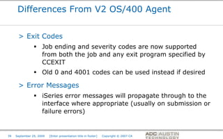 Differences From V2 OS/400 Agent


      > Exit Codes
                 Job ending and severity codes are now supported
                  from both the job and any exit program specified by
                  CCEXIT
                 Old 0 and 4001 codes can be used instead if desired

      > Error Messages
                 iSeries error messages will propagate through to the
                  interface where appropriate (usually on submission or
                  failure errors)


                                                                                       Co-branded Logo Footprint
                                                                                              Aligned Right Edge
39   September 29, 2009   [Enter presentation title in footer]   Copyright © 2007 CA   Must Fit Within This Space
 
