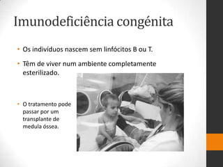 Imunodeficiência congénita
• Os indivíduos nascem sem linfócitos B ou T.
• Têm de viver num ambiente completamente
  esterilizado.



• O tratamento pode
  passar por um
  transplante de
  medula óssea.
 