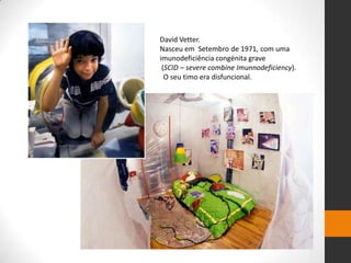 David Vetter.
Nasceu em Setembro de 1971, com uma
imunodeficiência congénita grave
 (SCID – severe combine Imunnodeficiency).
  O seu timo era disfuncional.
 