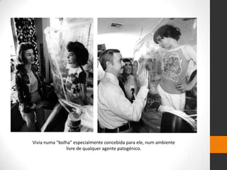 Vivia numa “bolha” especialmente concebida para ele, num ambiente
                livre de qualquer agente patogénico.
 