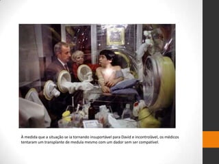 À medida que a situação se ia tornando insuportável para David e incontrolável, os médicos
tentaram um transplante de medula mesmo com um dador sem ser compatível.
 