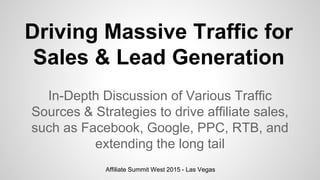 Driving Massive Traffic for
Sales & Lead Generation
In-Depth Discussion of Various Traffic
Sources & Strategies to drive affiliate sales,
such as Facebook, Google, PPC, RTB, and
extending the long tail
Affiliate Summit West 2015 - Las Vegas
 