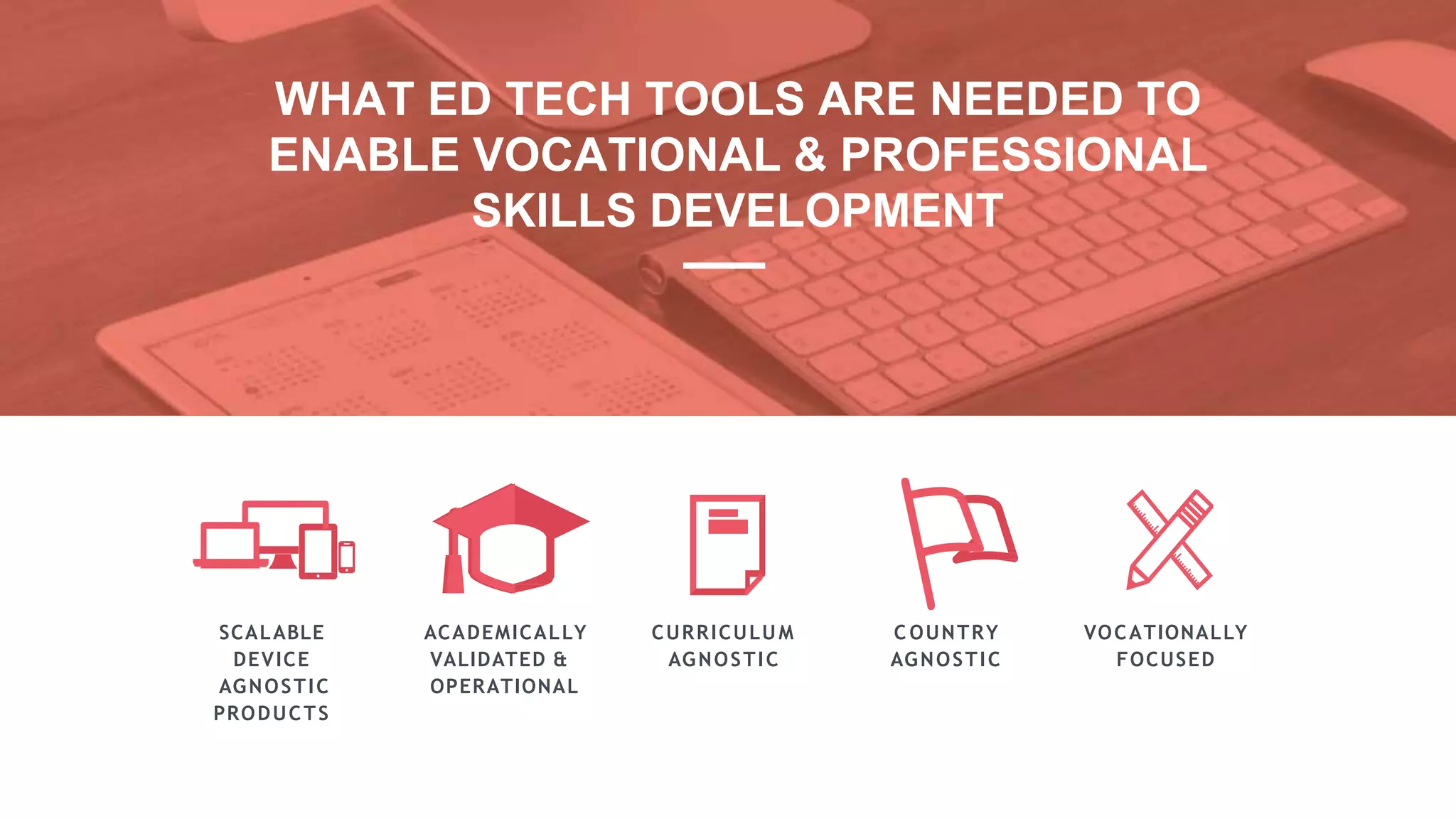 SCALABLE
DEVICE
AGNOSTIC
PRODUCTS
ACADEMICALLY
VALIDATED &
OPERATIONAL
CURRICULUM
AGNOSTIC
C OUNTRY
AGNOSTIC
VOCATIONALLY
FOCUSED
WHAT ED TECH TOOLS ARE NEEDED TO
ENABLE VOCATIONAL & PROFESSIONAL
SKILLS DEVELOPMENT
 