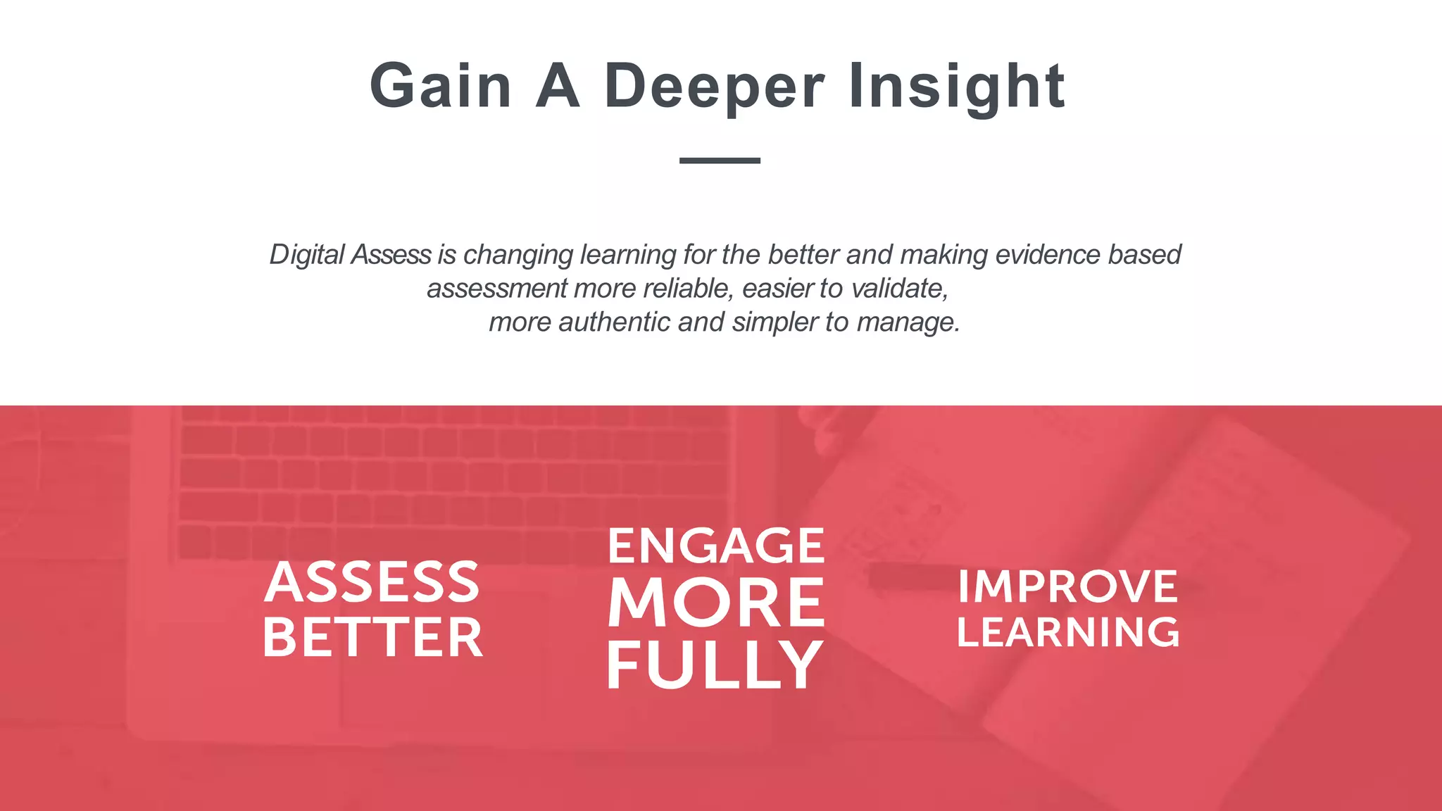 Digital Assess is changing learning for the better and making evidence based
assessment more reliable, easier to validate,
more authentic and simpler to manage.
Gain A Deeper Insight
 