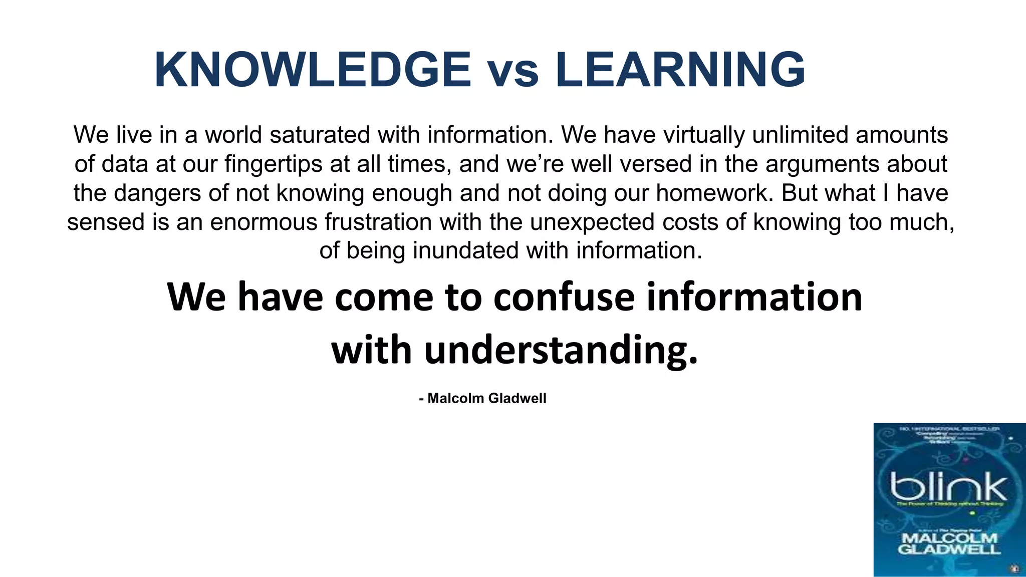 We live in a world saturated with information. We have virtually unlimited amounts
of data at our fingertips at all times, and we’re well versed in the arguments about
the dangers of not knowing enough and not doing our homework. But what I have
sensed is an enormous frustration with the unexpected costs of knowing too much,
of being inundated with information.
KNOWLEDGE vs LEARNING
- Malcolm Gladwell
We have come to confuse information
with understanding.
 